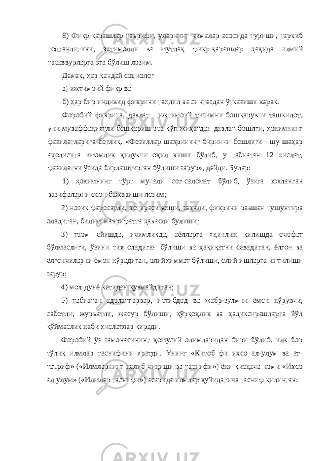 8) Фикр-қарашлар таърифи, уларнинг нималар асосида туриши, таркиб топганлигини, эҳтимолли ва мутлақ фикр-қарашлар ҳақида илмий тасаввурларга эга бўлиш лозим. Демак, ҳар қандай социолог а) ижтимоий фикр ва б) ҳар бир индивид фикрини таҳлил ва синтездан ўтказиши керак. Форобий фикрича, давлат - ижтимоий тизимни бошқарувчи ташкилот, уни муваффақиятли бошқариш эса кўп жиҳатдан давлат бошлги, ҳокимнинг фазилатларига боглиқ. «Фозиллар шаҳрининг биринчи бошлиги - шу шаҳар аҳолисига имомлик қилувчи оқил киши бўлиб, у табиатан 12 хислат, фазилатни ўзида бирлаштирган бўлиши зарур», дейди. Булар: 1) ҳокимнинг тўрт мучали сог-саломат бўлиб, ўзига юкланган вазифаларни осон бажариши лозим; 2) нозик фаросатли, хотираси яхши, зеҳнли, фикрини равшан тушунтира оладиган, билим-маърифатга ҳавасли булиши; 3) таом ейишда, ичимликда, аёлларга яқинлик қилишда очофат бўлмаслиги, ўзини тия оладиган бўлиши ва ҳақиқатни севадиган, ёлгон ва ёлгончиларни ёмон кўрадиган, олийҳиммат бўлиши, олий ишларга интилиши зарур; 4) мол-дунё кетидан қувмайдиган; 5) табиатан адолатпарвар, истибдод ва жабр-зулмни ёмон кўрувчи, саботли, журъатли, жасур бўлиши, қўрқоқлик ва ҳадиксирашларга йўл қўймаслик каби хислатлар киради. Форобий ўз замонасининг қомусий олимларидан бири бўлиб, илк бор тўлиқ илмлар таснифини яратди. Унинг «Китоб фи ихсо ал-улум ва ат- таъриф» («Илмларнинг келиб чиқиши ва таснифи») ёки қисқача номи «Ихсо ал-улум» («Илмлар таснифи») асарида илмлар қуйидагича тасниф қилинган: 