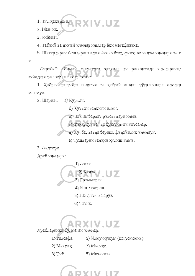 1. Тил ҳақидаги. 2. Мантиқ. 3. Риёзиёт. 4. Табиий ва диний илмлар илмлар ёки метафизика. 5. Шаҳарларни бошқариш илми ёки сиёсат, фикҳ; ва калом илмлари ва ҳ к. Фаробий «Илмий санъатлар ҳақида» ги рисоласида илмларнинг қуйидаги таснифини келтиради: 1. Ҳаётни тартибга солувчи ва ҳаётий ишлар тўгрисидаги илмлар мажмуи. 2. Шариат: а) Куръон. б) Куръон талқини илми. в) Пайгамбарлар ривоятлари илми. г) Фикҳ, суннат ва буюрилган нарсалар. д) Хутба, ваъда бериш, фидойилик илмлари. е) Тушларни талқин қилиш илми. 3. Фалсафа. Араб илмлари: 1) Фикх. 2) Калом. 3) Грамматик. 4) Иш юритиш. 5) Шеърият ва аруз. 6) Тарих. Арабларники бўлмаган илмлар: 1)Фалсафа. 6) Илму-нужум (астрономия). 2) Мантиқ. 7) Мусиқа. 3) Тиб. 8) Механика. 