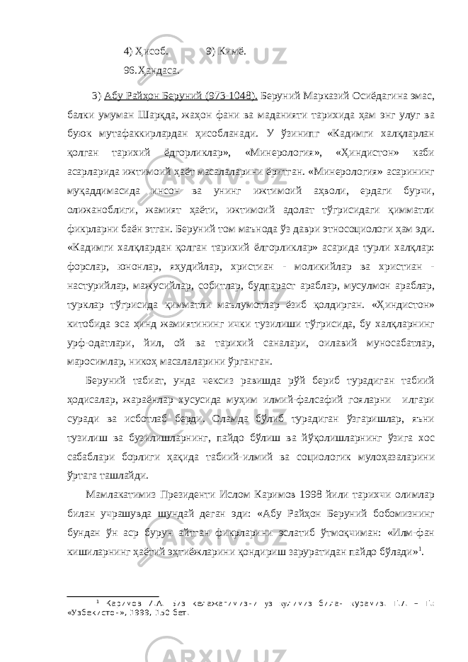 4) Ҳисоб. 9) Кимё. 96. Ҳандаса. 3) Абу Райҳон Беруний (973-1048). Беруний Марказий Осиёдагина эмас, балки умуман Шарқда, жаҳон фани ва маданияти тарихида ҳам энг улуг ва буюк мутафаккирлардан ҳисобланади. У ўзинипг «Кадимги халқларлан қолган тарихий ёдгорликлар», «Минерология», «Ҳиндистон» каби асарларида ижтимоий ҳаёт масалаларини ёритган. «Минерология» асарининг муқаддимасида инсон ва унинг ижтимоий аҳволи, ердаги бурчи, олижаноблиги, жамият ҳаёти, ижтимоий адолат тўгрисидаги қимматли фикрларни баён этган. Беруний том маънода ўз даври этносоциологи ҳам эди. «Кадимги халқлардан қолган тарихий ёлгорликлар» асарида турли халқлар: форслар, юнонлар, яҳудийлар, христиан - моликийлар ва христиан - настурийлар, мажусийлар, собитлар, будпараст араблар, мусулмон араблар, турклар тўгрисида қимматли маълумотлар ёзиб қолдирган. «Ҳиндистон» китобида эса ҳинд жамиятининг ички тузилиши тўгрисида, бу халқларнинг урф-одатлари, йил, ой ва тарихий саналари, оилавий муносабатлар, маросимлар, никоҳ масалаларини ўрганган. Беруний табиат, унда чексиз равишда рўй бериб турадиган табиий ҳодисалар, жараёнлар хусусида муҳим илмий-фалсафий гояларни илгари суради ва исботлаб берди. Оламда бўлиб турадиган ўзгаришлар, яъни тузилиш ва бузилишларнинг, пайдо бўлиш ва йўқолишларнинг ўзига хос сабаблари борлиги ҳақида табиий-илмий ва социологик мулоҳазаларини ўртага ташлайди. Мамлакатимиз Президенти Ислом Каримов 1998 йили тарихчи олимлар билан учрашувда шундай деган эди: «Абу Райҳон Беруний бобомизнинг бундан ўн аср бурун айтган фикрларини эслатиб ўтмоқчиман: «Илм-фан кишиларнинг ҳаётий эҳтиёжларини қондириш заруратидан пайдо бўлади» 1 . 1 Каримов И.А. Биз келажагимизни у з ку лимиз билан к урамиз. Т.7. – Т.: « У збекистон», 1999, 150-бет. 