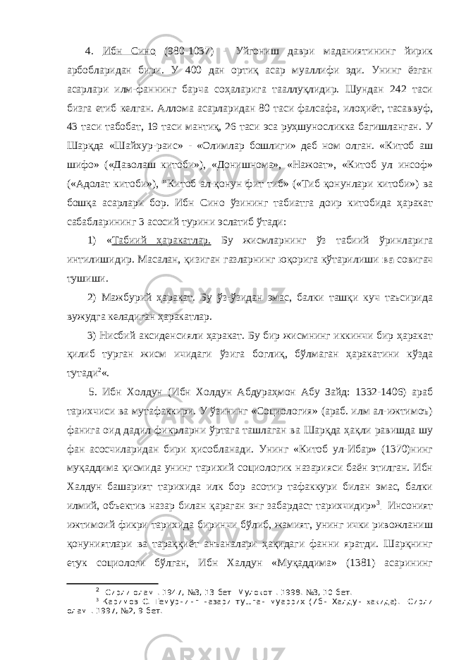 4. Ибн Сино (980-1037) - Уйгониш даври маданиятининг йирик арбобларидан бири. У 400 дан ортиқ асар муаллифи эди. Унинг ёзган асарлари илм-фаннинг барча соҳаларига тааллуқлидир. Шундан 242 таси бизга етиб келган. Аллома асарларидан 80 таси фалсафа, илоҳиёт, тасаввуф, 43 таси табобат, 19 таси мантиқ, 26 таси эса руҳшуносликка багишланган. У Шарқда «Шайхур-раис» - «Олимлар бошлиги» деб ном олган. «Китоб аш шифо» («Даволаш китоби»), «Донишнома», «Нажоат», «Китоб ул инсоф» («Адолат китоби»), “ Китоб ал-қонун фит тиб» («Тиб қонунлари китоби») ва бошқа асарлари бор. Ибн Сино ўзининг табиатга доир китобида ҳаракат сабабларининг 3 асосий турини эслатиб ўтади: 1) « Табиий ҳаракатлар. Бу жисмларнинг ўз табиий ўринларига интилишидир. Масалан, қизиган газларнинг юқорига кўтарилиши ва совигач тушиши. 2) Мажбурий ҳаракат. Бу ўз-ўзидан эмас, балки ташқи куч таъсирида вужудга келадиган ҳаракатлар. 3) Нисбий аксиденсияли ҳаракат. Бу бир жисмнинг иккинчи бир ҳаракат қилиб турган жисм ичидаги ўзига боглиқ, бўлмаган ҳаракатини кўзда тутади 2 «. 5. Ибн Холдун (Ибн Холдун Абдураҳмон Абу Зайд: 1332-1406) араб тарихчиси ва мутафаккири. У ўзининг «Социология» (араб. илм ал-ижтимоъ) фанига оид дадил фикрларни ўртага ташлаган ва Шарқда ҳақли равишда шу фан асосчиларидан бири ҳисобланади. Унинг «Китоб ул-Ибар» (1370)нинг муқаддима қисмида унинг тарихий социологик назарияси баён этилган. Ибн Халдун башарият тарихида илк бор асотир тафаккури билан эмас, балки илмий, объектив назар билан қараган энг забардаст тарихчидир» 3 . Инсоният ижтимоий фикри тарихида биринчи бўлиб, жамият, унинг ички ривожланиш қонуниятлари ва тараққиёт анъаналари ҳақидаги фанни яратди. Шарқнинг етук социологи бўлган, Ибн Халдун «Муқаддима» (1381) асарининг 2 &#34;Сирли олам&#34;. 1947, № 3, 13-бет &#34;Муло к от&#34;. 1998. № 3, 10-бет. 3 Каримов С. Темурнинг назари тушган муаррих (Ибн Халдун х а к ида). &#34;Сирли олам&#34;. 1997, № 2, 9-бет. 