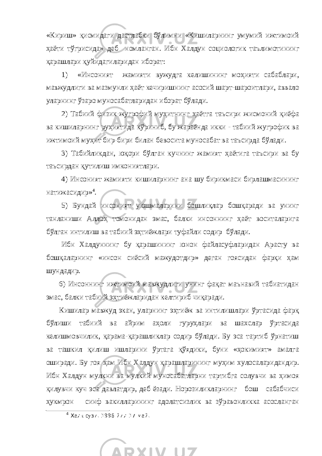 «Кириш» қисмидаги дастлабки бўлимни «Кишиларнинг умумий ижтимоий ҳаёти тўгрисида» деб номланган. Ибн Халдун социологик таълимотининг қарашлари қуйидагиларидан иборат: 1) «Инсоният жамияти вужудга келишининг моҳияти сабаблари, мавжудлиги ва мазмунли ҳаёт кечиришнинг асосий шарт-шароитлари, аввало уларнинг ўзаро муносабатларидан иборат бўлади. 2) Табиий физик-жугрофий муҳитнинг ҳаётга таъсири жисмоний қиёфа ва кишиларнинг руҳиятида кўриниб, бу жараёнда икки - табиий жугрофик ва ижтимоий муҳит бир-бири билан бевосита муносабат ва таъсирда бўлади. 3) Табийликдан, юқори бўлган кучнинг жамият ҳаётига таъсири ва бу таъсирдан қутилиш имкониятлари. 4) Инсоният жамияти кишиларнинг ана шу бирикмаси бирлашмасининг натижасидир» 4 . 5) Бундай инсоният уюшмаларини бошлиқлар бошқаради ва унинг танланиши Аллоҳ томонидан эмас, балки инсоннинг ҳаёт воситаларига бўлган интилиш ва табиий эҳтиёжлари туфайли содир бўлади. Ибн Халдуннинг бу қарашининг юнон файласуфларидан Арасту ва бошқаларнинг «инсон сиёсий мажудотдир» деган гоясидан фарқи ҳам шундадир. 6) Инсоннинг ижтимоий мавжудлиги унинг фақат маънавий табиатидан эмас, балки табиий эҳтиёжларидан келтириб чиқаради. Кишилар мавжуд экан, уларнинг эҳтиёж ва интилишлари ўртасида фарқ бўлиши табиий ва айрим аҳоли гуруҳлари ва шахслар ўртасида келишмовчилик, қарама-қарашликлар содир бўлади. Бу эса тартиб ўрнатиш ва ташкил қилиш ишларини ўртага қўядики, буни «ҳокимият» амалга оширади. Бу гоя ҳам Ибн Халдун қарашларининг муҳим хулосаларидандир. Ибн Халдун мулкни ва мулкий муносабатларни тартибга солувчи ва ҳимоя қилувчи куч эса давлатдир, деб ёзади. Норозиликларнинг бош сабабчиси ҳукмрон синф вакилларининг адолатсизлик ва зўравонликка асосланган 4 Хал к с у зи. 1996 йил 17 май. 