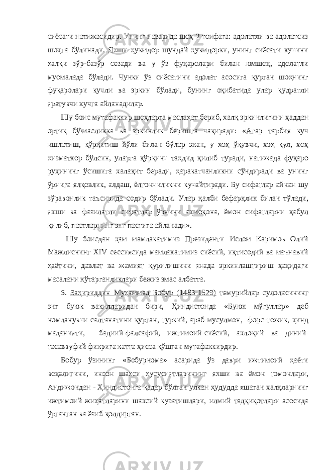 сиёсати натижасидир. Унинг назарида шоҳ 2 тоифага: адолатли ва адолатсиз шоҳга бўлинади. Яхши ҳукмдор шундай ҳукмдорки, унинг сиёсати кучини халқи зўр-базўр сезади ва у ўз фуқаролари билан юмшоқ, адолатли муомалада бўлади. Чунки ўз сиёсатини адолат асосига қурган шоҳнинг фуқаролари кучли ва эркин бўлади, бунинг оқибатида улар қудратли яратувчи кучга айланадилар. Шу боис мутафаккир шоҳларга маслаҳат бериб, халқ эркинлигини ҳаддан ортиқ бў\масликка ва эркинлик беришга чақиради: «Агар тарбия куч ишлатиш, қўрқитиш йўли билан бўлар экан, у хоҳ ўқувчи, хоҳ қул, хоҳ хизматкор бўлсин, уларга қўрқинч таҳдид қилиб туради, натижада фуқаро руҳининг ўсишига халақит беради, ҳаракатчанликни сўндиради ва унинг ўрнига ялқовлик, алдаш, ёлгончиликни кучайтиради. Бу сифатлар айнан шу зўравонлик таъсирида содир бўлади. Улар қалби бефарқлик билан тўлади, яхши ва фазилатли сифатлар ўрнини аҳмоқона, ёмон сифатларни қабул қилиб, пастларнинг энг пастига айланади». Шу боисдан ҳам мамлакатимиз Президенти Ислом Каримов Олий Мажлиснинг XIV сессиясида мамлакатимиз сиёсий, иқтисодий ва маънавий ҳаётини, давлат ва жамият қурилишини янада эркинлаштириш ҳақидаги масалани кўтарганликлари бежиз эмас албатта. 6. Заҳириддин Муҳаммад Бобур (1483-1529) темурийлар сулоласининг энг буюк вакилларидан бири, Ҳиндистонда «Буюк мўгуллар» деб номланувчи салтанатини қурган, туркий, араб-мусулмон, форс-тожик, ҳинд маданияти, бадиий-фалсафий, ижтимоий-сиёсий, ахлоқий ва диний- тасаввуфий фикрига катта ҳисса қўшган мутафаккирдир. Бобур ўзининг «Бобурнома» асарида ўз даври ижтимоий ҳаёти воқелигини, инсон шахси хусусиятларининг яхши ва ёмон томонлари, Андижондан - Ҳиндистонга қадар бўлган улкан ҳудудда яшаган халқларнинг ижтимоий жиҳатларини шахсий кузатишлари, илмий тадқиқотлари асосида ўрганган ва ёзиб қолдирган. 