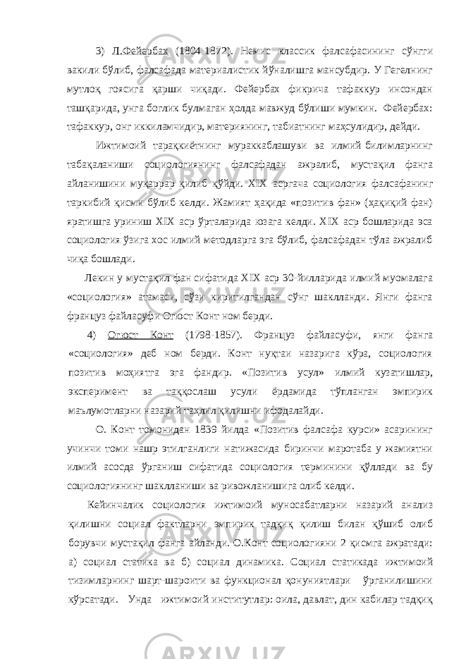 3) Л.Фейербах (1804-1872). Немис классик фалсафасининг сўнгги вакили бўлиб, фалсафада материалистик йўналишга мансубдир. У Гегелнинг мутлоқ гоясига қарши чиқади. Фейербах фикрича тафаккур инсондан ташқарида, унга боглик булмаган ҳолда мавжуд бўлиши мумкин. Фейербах: тафаккур, онг иккиламчидир, материянинг, табиатнинг маҳсулидир, дейди. Ижтимоий тарақкиётнинг мураккаблашуви ва илмий билимларнинг табақаланиши социологиянинг фалсафадан ажралиб, мустақил фанга айланишини муқаррар қилиб қўйди. XIX acp гача социология фалсафанинг таркибий қисми бўлиб келди. Жамият ҳақида «позитив фан» (ҳақиқий фан) яратишга уриниш XIX аср ўрталарида юзага келди. XIX аср бошларида эса социология ўзига хос илмий методларга эга бўлиб, фалсафадан тўла ажралиб чиқа бошлади. Лекин у мустақил фан сифатида XIX аср 30-йилларида илмий муомалага «социология» атамаси, сўзи киритилгандан сўнг шаклланди. Янги фанга француз файласуфи Огюст Конт ном берди. 4) Огюст Конт (1798-1857). Француз файласуфи, янги фанга «социология» деб ном берди. Конт нуқтаи назарига кўра, социология позитив моҳиятга эга фандир. «Позитив усул» илмий кузатишлар, эксперимент ва таққослаш усули ёрдамида тўпланган эмпирик мaълyмотлapни назарий таҳлил қилишни ифодалайди. О. Конт томонидан 1839 йилда «Позитив фалсафа курси» асарининг учинчи томи нашр этилганлиги натижасида биринчи маротаба у жамиятни илмий асосда ўрганиш сифатида социология терминини қўллади ва бу социологиянинг шаклланиши ва ривожланишига олиб келди. Кейинчалик социология ижтимоий муносабатларни назарий анализ қилишни социал фактларни эмпирик тадқиқ қилиш билан қўшиб олиб борувчи мустақил фанга айланди. О.Конт социологияни 2 қисмга ажратади: а) социал статика ва б) социал динамика. Социал статикада ижтимоий тизимларнинг шарт-шароити ва функционал қонуниятлари ўрганилишини кўрсатади. Унда ижтимоий институтлар: оила, давлат, дин кабилар тадқиқ 