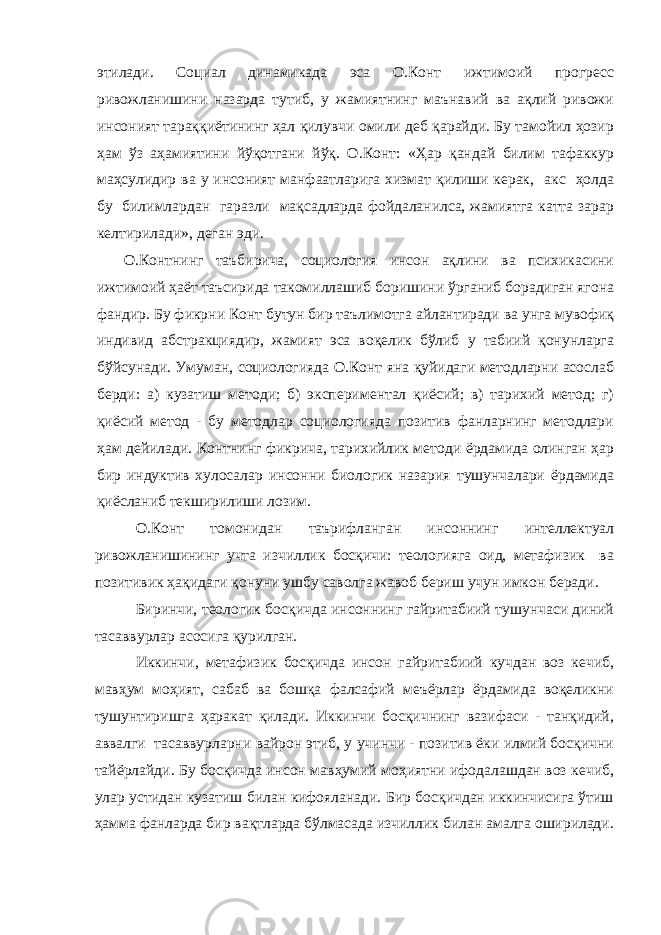 этилади. Социал динамикада эса О.Конт ижтимоий прогресс ривожланишини назарда тутиб, у жамиятнинг маънавий ва ақлий ривожи инсоният тараққиётининг ҳал қилувчи омили деб қарайди. Бу тамойил ҳозир ҳам ўз аҳамиятини йўқотгани йўқ. О.Конт: «Ҳар қандай билим тафаккур маҳсулидир ва у инсоният манфаатларига хизмат қилиши керак, акс ҳолда бу билимлардан гаразли мақсадларда фойдаланилса, жамиятга катта зарар келтирилади», деган эди. О.Контнинг таъбирича, социология инсон ақлини ва психикасини ижтимоий ҳаёт таъсирида такомиллашиб боришини ўрганиб борадиган ягона фандир. Бу фикрни Конт бутун бир таълимотга айлантиради ва унга мувофиқ индивид абстракциядир, жамият эса воқелик бўлиб у табиий қонунларга бўйсунади. Умуман, социологияда О.Конт яна қуйидаги методларни асослаб берди: а) кузатиш методи; б) экспериментал қиёсий; в) тарихий метод; г) қиёсий метод - бу методлар социологияда позитив фанларнинг методлари ҳам дейилади. Контнинг фикрича, тарихийлик методи ёрдамида олинган ҳар бир индуктив хулосалар инсонни биологик назария тушунчалари ёрдамида қиёсланиб текширилиши лозим. О.Конт томонидан таърифланган инсоннинг интеллектуал ривожланишининг учта изчиллик босқичи: теологияга оид, метафизик ва позитивик ҳақидаги қонуни ушбу саволга жавоб бериш учун имкон беради. Биринчи, теологик босқичда инсоннинг гайритабиий тушунчаси диний тасаввурлар асосига қурилган. Иккинчи, метафизик босқичда инсон гайритабиий кучдан воз кечиб, мавҳум моҳият, сабаб ва бошқа фалсафий меъёрлар ёрдамида воқеликни тушунтиришга ҳаракат қилади. Иккинчи босқичнинг вазифаси - танқидий, аввалги тасаввурларни вайрон этиб, у учинчи - позитив ёки илмий босқични тайёрлайди. Бу босқичда инсон мавҳумий моҳиятни ифодалашдан воз кечиб, улар устидан кузатиш билан кифояланади. Бир босқичдан иккинчисига ўтиш ҳамма фанларда бир вақтларда бўлмасада изчиллик билан амалга оширилади. 