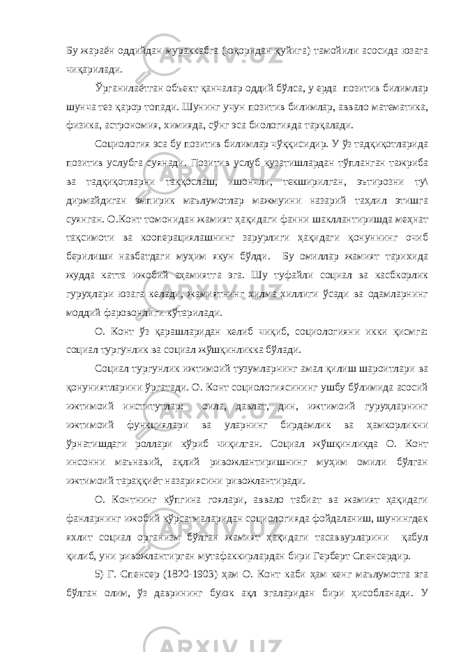 Бу жараён оддийдан мураккабга (юқоридан қуйига) тамойили асосида юзага чиқарилади. Ўрганилаётган объект қанчалар оддий бўлса, у ерда позитив билимлар шунча тез қарор топади. Шунинг учун позитив билимлар, аввало математика, физика, астрономия, химияда, сўнг эса биологияда тарқалади. Социология эса бу позитив билимлар чўққисидир. У ўз тадқиқотларида позитив услубга суянади. Позитив услуб кузатишлардан тўпланган тажриба ва тадқиқотларни таққослаш, ишончли, текширилган, эътирозни ту\ дирмайдиган эмпирик маълумотлар мажмуини назарий таҳлил этишга суянган. О.Конт томонидан жамият ҳақидаги фанни шакллантиришда меҳнат тақсимоти ва кооперациялашнинг зарурлиги ҳақидаги қонуннинг очиб берилиши навбатдаги муҳим якун бўлди. Бу омиллар жамият тарихида жудда катта ижобий аҳамиятга эга. Шу туфайли социал ва касбкорлик гуруҳлари юзага келади, жамиятнинг хилма-хиллиги ўсади ва одамларнинг моддий фаровонлиги кўтарилади. О. Конт ўз қарашларидан келиб чиқиб, социологияни икки қисмга: социал тургунлик ва социал жўшқинликка бўлади. Социал тургунлик ижтимоий тузумларнинг амал қилиш шароитлари ва қонуниятларини ўргатади. О. Конт социологиясининг ушбу бўлимида асосий ижтимоий институтлар: оила, давлат, дин, ижтимоий гуруҳларнинг ижтимоий функциялари ва уларнинг бирдамлик ва ҳамкорликни ўрнатишдаги роллари кўриб чиқилган. Социал жўшқинликда О. Конт инсонни маънавий, ақлий ривожлантиришнинг муҳим омили бўлган ижтимоий тараққиёт назариясини ривожлантиради. О. Контнинг кўпгина гоялари, аввало табиат ва жамият ҳақидаги фанларнинг ижобий кўрсатмаларидан социологияда фойдаланиш, шунингдек яхлит социал организм бўлган жамият ҳақидаги тасаввурларини қабул қилиб, уни ривожлантирган мутафаккирлардан бири Герберт Спенсердир. 5) Г. Спенсер (1820-1903) ҳам О. Конт каби ҳам кенг маълумотга эга бўлган олим, ўз даврининг буюк ақл эгаларидан бири ҳисобланади. У 