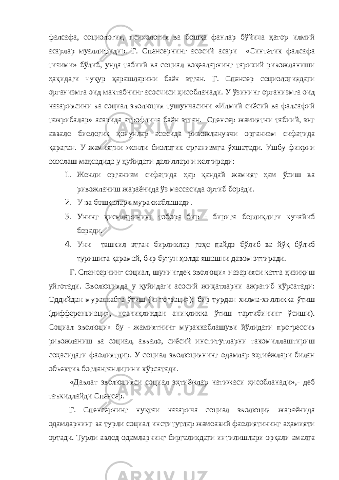 фалсафа, социология, психология ва бошқа фанлар бўйича қатор илмий асарлар муаллифидир. Г. Спенсернинг асосий асари «Синтетик фалсафа тизими» бўлиб, унда табиий ва социал воқеаларнинг тарихий ривожланиши ҳақидаги чуқур қарашларини баён этган. Г. Спенсер социологиядаги организмга оид мактабнинг асосчиси ҳисобланади. У ўзининг организмга оид назариясини ва социал эволюция тушунчасини «Илмий сиёсий ва фалсафий тажрибалар» асарида атрофлича баён этган. Спенсер жамиятни табиий, энг аввало биологик қонунлар асосида ривожланувчи организм сифатида қараган. У жамиятни жонли биологик организмга ўхшатади. Ушбу фикрни асослаш мақсадида у қуйидаги далилларни келтиради: 1. Жонли организм сифатида ҳар қандай жамият ҳам ўсиш ва ривожланиш жараёнида ўз массасида ортиб боради. 2. У ва бошқалари мураккаблашади. 3. Унинг қисмларининг тобора бир - бирига боглиқлиги кучайиб боради. 4. Уни ташкил этган бирликлар гоҳо пайдо бўлиб ва йўқ бўлиб туришига қарамай, бир бутун ҳолда яшашни давом эттиради. Г. Спенсернинг социал, шунингдек эволюция назарияси катта қизиқиш уйготади. Эволюцияда у қуйидаги асосий жиҳатларни ажратиб кўрсатади: Оддийдан мураккабга ўтиш (интеграция); бир турдан хилма-хилликка ўтиш (дифференциация, ноаниқликдан аниқликка ўтиш тартибининг ўсиши). Социал эволюция бу - жамиятнинг мураккаблашуви йўлидаги прогрессив ривожланиш ва социал, аввало, сиёсий институтларни такомиллаштириш соҳасидаги фаолиятдир. У социал эволюциянинг одамлар эҳтиёжлари билан объектив богланганлигини кўрсатади. «Давлат эволюцияси социал эҳтиёжлар натижаси ҳисобланади»,- деб таъкидлайди Спенсер. Г. Спенсернинг нуқтаи назарича социал эволюция жараёнида одамларнинг ва турли социал институтлар жамоавий фаолиятининг аҳамияти ортади. Турли авлод одамларнинг биргаликдаги интилишлари орқали амалга 