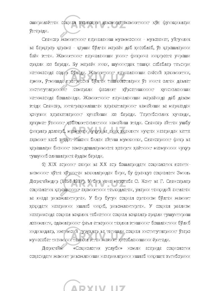 оширилаётган социал эволюция давомида жамиятнинг кўп функциялари ўзгаради. Спенсер жамиятнинг парчаланиш муаммосини - мувозанат, уйгунлик ва барқарор қарама - қарши бўлган жараён деб ҳисоблаб, ўз қарашларини баён этган. Жамиятнинг парчаланиши унинг фикрича инқирозга учраши орқали юз беради. Бу жараён ички, шунингдек ташқи сабаблар таъсири натижасида содир бўлади. Жамиятнинг парчаланиши сиёсий ҳокимиятни, армия, ўтмишда прогрессив бўлган ташкилотларни ўз ичига олган давлат институтларининг самарали фаолият кўрсатишининг кучсизланиши натижасида бошланади. Жамиятнинг парчаланиши жараёнида деб давом этади Спенсер, интеграциялашган ҳаракатларнинг камайиши ва марказдан қочувчи ҳаракатларнинг кучайиши юз беради. Тартибсизлик кучаяди, ҳукумат ўзининг қобилиятсизлигини намойиш этади. Спенсер айтган ушбу фикрлар долзарб, мазмунан чуқур ва аниқ эканлиги нуқтаи назаридан катта аҳамият касб этади. Ишонч билан айтиш мумкинки, Спенсернинг фикр ва қарашлари бизнинг замондошларимизга ҳозирги ҳаётнинг мазмунини чуқур тушуниб олишларига ёрдам беради. 6) XIX асрнинг охири ва XX аср бошларидаги социологик позити- визмнинг кўзга кўринган вакилларидан бири, бу француз социологи Эмиль Дюркгеймдир (1858-1917). У бир неча маротаба О. Конт ва Г. Спенсерлар социологик қарашининг аҳамиятини таъкидлаган, уларни танқидий англаган ва янада ривожлантирган. У бир бутун социал организм бўлган жамият ҳақидаги назарияни ишлаб чиқиб, ривожлантирган. У социал реализм назариясида социал воқелик табиатини социал воқеалар орқали тушунтириш лозимлиги, одамларнинг феъл-атворини таҳлил этишнинг бошлангичи бўлиб индивидлар, ижтимоий гуруҳлар ва тегишли социал институтларнинг ўзаро муносабат тизимини ташкил этган жамият ҳисобланишини ёритади. Дюркгейм «Социология услуби» номли асарида социология соҳасидаги жамият ривожланиши назарияларини ишлаб чиқишга эътиборини 