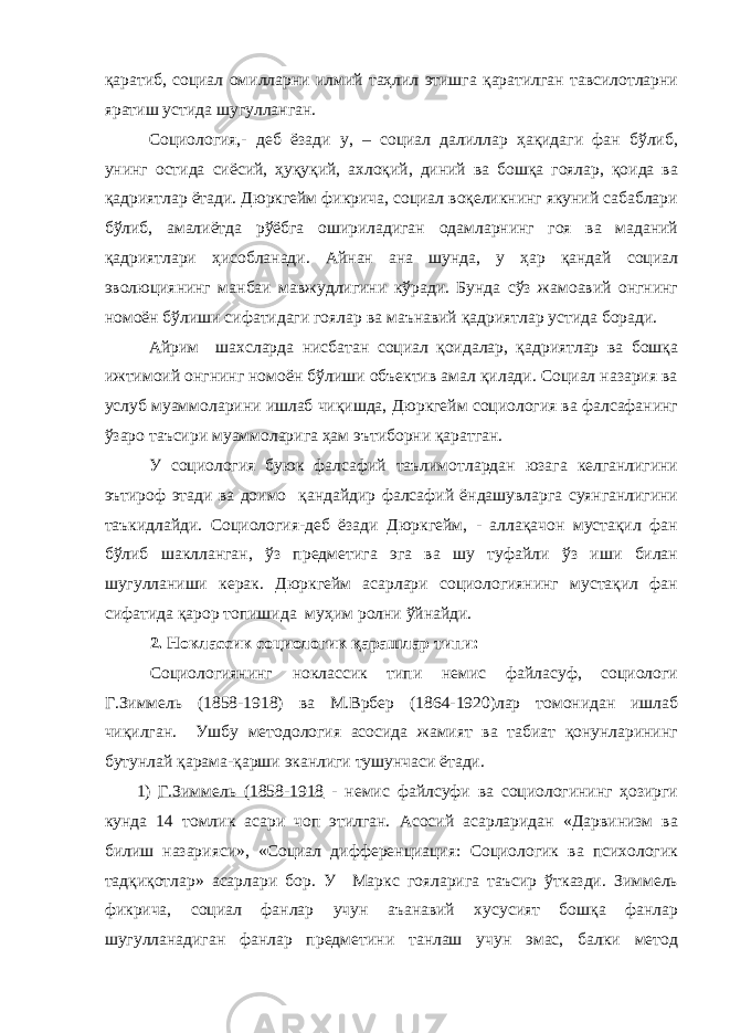 қаратиб, социал омилларни илмий таҳлил этишга қаратилган тавсилотларни яратиш устида шугулланган. Социология,- деб ёзади у, – социал далиллар ҳақидаги фан бўлиб, унинг остида сиёсий, ҳуқуқий, ахлоқий, диний ва бошқа гоялар, қоида ва қадриятлар ётади. Дюркгейм фикрича, социал воқеликнинг якуний сабаблари бўлиб, амалиётда рўёбга ошириладиган одамларнинг гоя ва маданий қадриятлари ҳисобланади. Айнан ана шунда, у ҳар қандай социал эволюциянинг манбаи мавжудлигини кўради. Бунда сўз жамоавий онгнинг номоён бўлиши сифатидаги гоялар ва маънавий қадриятлар устида боради. Айрим шахсларда нисбатан социал қоидалар, қадриятлар ва бошқа ижтимоий онгнинг номоён бўлиши объектив амал қилади. Социал назария ва услуб муаммоларини ишлаб чиқишда, Дюркгейм социология ва фалсафанинг ўзаро таъсири муаммоларига ҳам эътиборни қаратган. У социология буюк фалсафий таълимотлардан юзага келганлигини эътироф этади ва доимо қандайдир фалсафий ёндашувларга суянганлигини таъкидлайди. Социология-деб ёзади Дюркгейм, - аллақачон мустақил фан бўлиб шаклланган, ўз предметига эга ва шу туфайли ўз иши билан шугулланиши керак. Дюркгейм асарлари социологиянинг мустақил фан сифатида қарор топишида муҳим ролни ўйнайди. 2. Ноклассик социологик қарашлар типи: Социологиянинг ноклассик типи немис файласуф, социологи Г.Зиммель (1858-1918) ва М.Врбер (1864-1920)лар томонидан ишлаб чиқилган. Ушбу методология асосида жамият ва табиат қонунларининг бутунлай қарама-қарши эканлиги тушунчаси ётади. 1) Г.Зиммель (1858-1918 - немис файлсуфи ва социологининг ҳозирги кунда 14 томлик асари чоп этилган. Асосий асарларидан «Дарвинизм ва билиш назарияси», «Социал дифференциация: Социологик ва психологик тадқиқотлар» асарлари бор. У Маркс гояларига таъсир ўтказди. Зиммель фикрича, социал фанлар учун аъанавий хусусият бошқа фанлар шугулланадиган фанлар предметини танлаш учун эмас, балки метод 