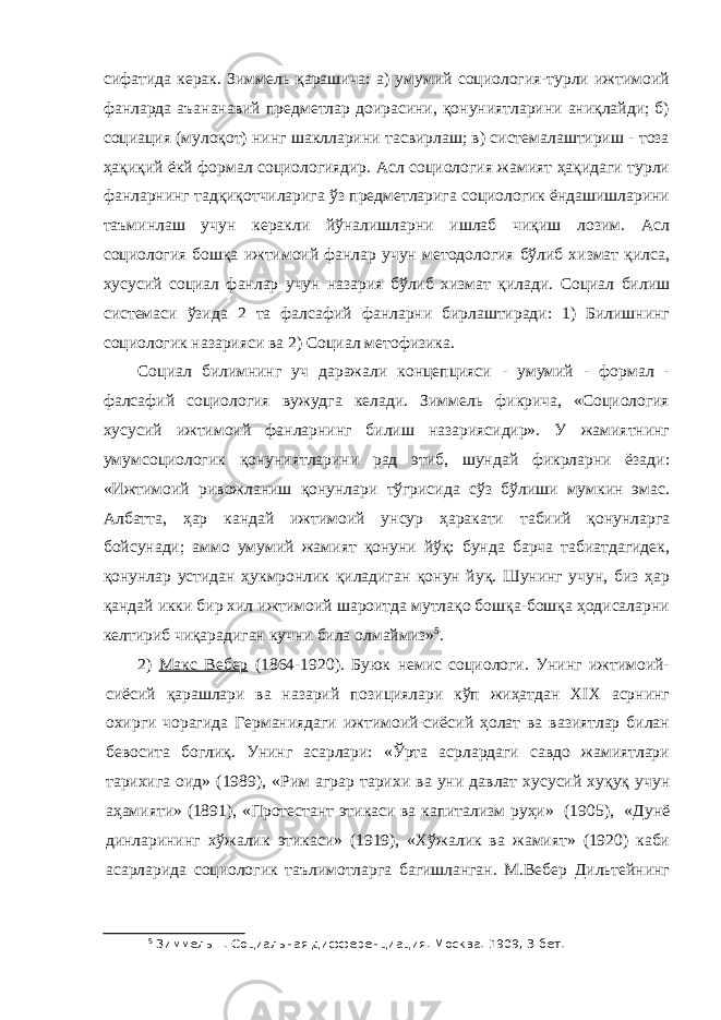 сифатида керак. Зиммель қарашича: а) умумий социология-турли ижтимоий фанларда аъананавий предметлар доирасини, қонуниятларини аниқлайди; б) социация (мулоқот) нинг шаклларини тасвирлаш; в) системалаштириш - тоза ҳақиқий ёкй формал социологиядир. Асл социология жамият ҳақидаги турли фанларнинг тадқиқотчиларига ўз предметларига социологик ёндашишларини таъминлаш учун керакли йўналишларни ишлаб чиқиш лозим. Асл социология бошқа ижтимоий фанлар учун методология бўлиб хизмат қилса, хусусий социал фанлар учун назария бўлиб хизмат қилади. Социал билиш системаси ўзида 2 та фалсафий фанларни бирлаштиради: 1) Билишнинг социологик назарияси ва 2) Социал метофизика. Социал билимнинг уч даражали концепцияси - умумий - формал - фалсафий социология вужудга келади. Зиммель фикрича, «Социология хусусий ижтимоий фанларнинг билиш назариясидир». У жамиятнинг умумсоциологик қонуниятларини рад этиб, шундай фикрларни ёзади: «Ижтимоий ривожланиш қонунлари тўгрисида сўз бўлиши мумкин эмас. Албатта, ҳар кандай ижтимоий унсур ҳаракати табиий қонунларга бойсунади; аммо умумий жамият қонуни йўқ: бунда барча табиатдагидек, қонунлар устидан ҳукмронлик қиладиган қонун йуқ. Шунинг учун, биз ҳар қандай икки бир хил ижтимоий шароитда мутлақо бошқа-бошқа ҳодисаларни келтириб чиқарадиган кучни била олмаймиз» 5 . 2) Ma к c Вебер (1864-1920). Буюк немис социологи. Унинг ижтимоий- сиёсий қарашлари ва назарий позициялари кўп жиҳатдан XIX асрнинг охирги чорагида Германиядаги ижтимоий-сиёсий ҳолат ва вазиятлар билан бевосита боглиқ. Унинг асарлари: «Ўрта асрлардаги савдо жамиятлари тарихига оид» (1989), «Рим аграр тарихи ва уни давлат хусусий хуқуқ учун аҳамияти» (1891), «Протестант этикаси ва капитализм руҳи» (1905), «Дунё динларининг хўжалик этикаси» (1919), «Хўжалик ва жамият» (1920) каби асарларида социологик таълимотларга багишланган. М.Вебер Дильтейнинг 5 Зиммель Г. Социальная дифференциация. Москва. 1909, 3-бет. 