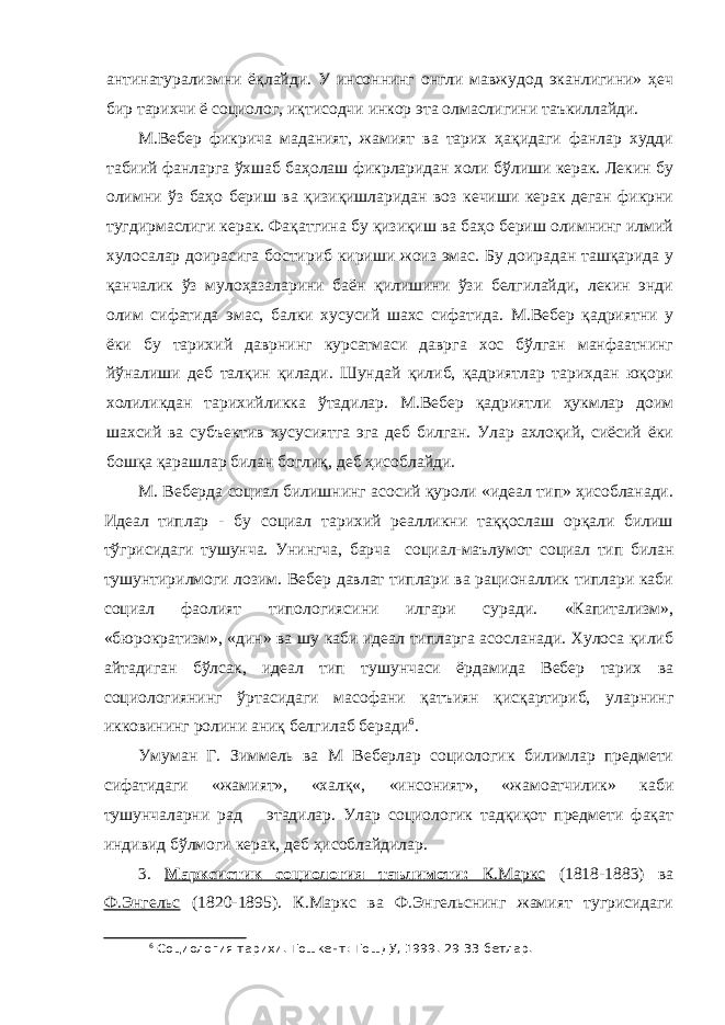 антинатурализмни ёқлайди. У инсоннинг онгли мавжудод эканлигини» ҳеч бир тарихчи ё социолог, иқтисодчи инкор эта олмаслигини таъкиллайди. М.Вебер фикрича маданият, жамият ва тарих ҳақидаги фанлар худди табиий фанларга ўхшаб баҳолаш фикрларидан холи бўлиши керак. Лекин бу олимни ўз баҳо бериш ва қизиқишларидан воз кечиши керак деган фикрни тугдирмаслиги керак. Фақатгина бу қизиқиш ва баҳо бериш олимнинг илмий хулосалар доирасига бостириб кириши жоиз эмас. Бу доирадан ташқарида у қанчалик ўз мулоҳазаларини баён қилишини ўзи белгилайди, лекин энди олим сифатида эмас, балки хусусий шахс сифатида. М.Вебер қадриятни у ёки бу тарихий даврнинг курсатмаси даврга хос бўлган манфаатнинг йўналиши деб талқин қилади. Шундай қилиб, қадриятлар тарихдан юқори холиликдан тарихийликка ўтадилар. М.Вебер қадриятли ҳукмлар доим шахсий ва субъектив хусусиятга эга деб билган. Улар ахлоқий, сиёсий ёки бошқа қарашлар билан боглиқ, деб ҳисоблайди. М. Веберда социал билишнинг асосий қуроли «идеал тип» ҳисобланади. Идеал типлар - бу социал тарихий реалликни таққослаш орқали билиш тўгрисидаги тушунча. Унингча, барча социал-маълумот социал тип билан тушунтирилмоги лозим. Вебер давлат типлари ва рационаллик типлари каби социал фаолият типологиясини илгари суради. «Капитализм», «бюрократизм», «дин» ва шу каби идеал типларга асосланади. Хулоса қилиб айтадиган бўлсак, идеал тип тушунчаси ёрдамида Вебер тарих ва социологиянинг ўртасидаги масофани қатъиян қисқартириб, уларнинг икковининг ролини аниқ белгилаб беради 6 . Умуман Г. Зиммель ва М Веберлар социологик билимлар предмети сифатидаги «жамият», «халқ«, «инсоният», «жамоатчилик» каби тушунчаларни рад этадилар. Улар социологик тадқиқот предмети фақат индивид бўлмоги керак, деб ҳисоблайдилар. 3. Марксистик социология таълимоти: К.Маркс (1818-1883) ва Ф.Энгельс (1820-1895). К.Маркс ва Ф.Энгельснинг жамият тугрисидаги 6 Социология тарихи. Тошкент: ТошДУ, 1999. 29-33-бетлар. 