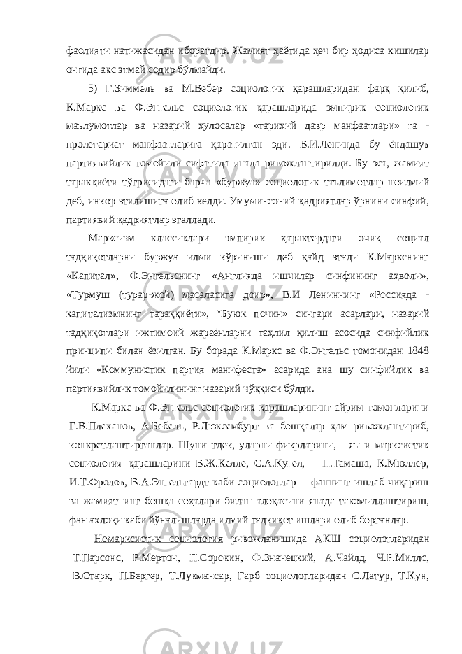 фаолияти натижасидан иборатдир. Жамият ҳаётида ҳеч бир ҳодиса кишилар онгида акс этмай содир бўлмайди. 5) Г.Зиммель ва М.Вебер социологик қарашларидан фарқ қилиб, К.Маркс ва Ф.Энгельс социологик қарашларида эмпирик социологик маълумотлар ва назарий хулосалар «тарихий давр манфаатлари» га - пролетариат манфаатларига қаратилган эди. В.И.Ленинда бу ёндашув партиявийлик томойили сифатида янада ривожлантирилди. Бу эса, жамият таракқиёти тўгрисидаги барча «буржуа» социологик таълимотлар ноилмий деб, инкор этилишига олиб келди. Умуминсоний қадриятлар ўрнини синфий, партиявий қадриятлар эгаллади. Марксизм классиклари эмпирик ҳарактердаги очиқ социал тадқиқотларни буржуа илми кўриниши деб қайд этади К.Маркснинг «Капитал», Ф.Энгельснинг «Англияда ишчилар синфининг аҳволи», «Турмуш (турар-жой) масаласига доир», В.И Лениннинг «Россияда - капитализмнинг тараққиёти», &#39;&#39;Буюк почин» сингари асарлари, назарий тадқиқотлари ижтимоий жараёнларни таҳлил қилиш асосида синфийлик принципи билан ёзилган. Бу борада К.Маркс ва Ф.Энгельс томонидан 1848 йили «Коммунистик партия манифеста» асарида ана шу синфийлик ва партиявийлик томойилининг назарий чўққиси бўлди. К.Маркс ва Ф.Энгельс социологик қарашларининг айрим томонларини Г.В.Плеханов, А.Бебель, Р.Люксембург ва бошқалар ҳам ривожлантириб, конкретлаштирганлар. Шунингдек, уларни фикрларини, яъни марксистик социология қарашларини В.Ж.Келле, С.А.Кугел, П.Тамаша, К.Мюллер, И.Т.Фролов, В.А.Энгельгардт каби социологлар фаннинг ишлаб чиқариш ва жамиятнинг бошқа соҳалари билан алоқасини янада такомиллаштириш, фан ахлоқи каби йўналишларда илмий тадкиқот ишлари олиб борганлар. Номарксистик социология ривожланишида АКШ социологларидан Т.Парсонс, Р.Мертон, П.Сорокин, Ф.3нанецкий, А.Чайлд, Ч.Р.Миллс, В.Старк, П.Бергер, Т.Лукмансар, Гарб социологларидан С.Латур, Т.Кун, 