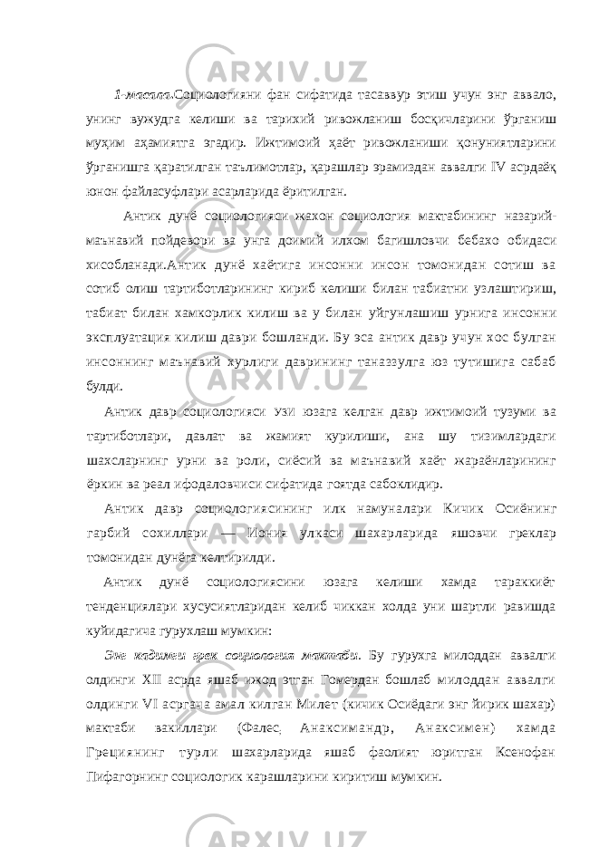 1-масала . Социологияни фан сифатида тасаввур этиш учун энг аввало, унинг вужудга келиши ва тарихий ривожланиш босқичларини ўрганиш муҳим аҳамиятга эгадир. Ижтимоий ҳаёт ривожланиши қонуниятларини ўрганишга қаратилган таълимотлар, қарашлар эрамиздан аввалги IV асрдаёқ юнон файласуфлари асарларида ёритилган. Антик дунё социологияси жахон социология мактабининг назарий- маънавий пойдевори ва унга доимий илхом багишловчи бебахо обидаси хисобланади. Антик дунё хаётига инсонни инсон томонидан сотиш ва сотиб олиш тартиботларининг кириб келиши билан табиатни узлаштириш, табиат билан хамкорлик килиш ва у билан уйгунлашиш урнига инсонни эксплуатация килиш даври бошланди. Бу эса антик давр учун хос булган инсоннинг маънавий хурлиги даврининг таназзулга юз тутишига сабаб булди. Антик давр социологияси УЗИ юзага келган давр ижтимоий тузуми ва тартиботлари, давлат ва жамият курилиши, ана шу тизимлардаги шахсларнинг урни ва роли, сиёсий ва маънавий хаёт жараёнларининг ёркин ва реал ифодаловчиси сифатида гоятда сабоклидир. Антик давр социологиясининг илк намуналари Кичик Осиёнинг гарбий сохиллари — Иония улкаси шахарларида яшовчи греклар томонидан дунёга келтирилди. Антик дунё социологиясини юзага келиши хамда тараккиёт тенденциялари хусусиятларидан келиб чиккан холда уни шартли равишда куйидагича гурухлаш мумкин: Энг кадимги грек социология мактаби . Бу гурухга милоддан аввалги олдинги XII асрда яшаб ижод этган Гомердан бошлаб милоддан аввалги олдинги VI асргача амал килган Милет (кичик Осиёдаги энг йирик шахар) мактаби вакиллари (Фалес ; А н а к с и м а н д р , А н а к с и м е н ) х а м д а Г р е ц и я н и н г т у р л и шахарларида яшаб фаолият юритган Ксенофан Пифагорнинг социологик карашларини киритиш мумкин. 