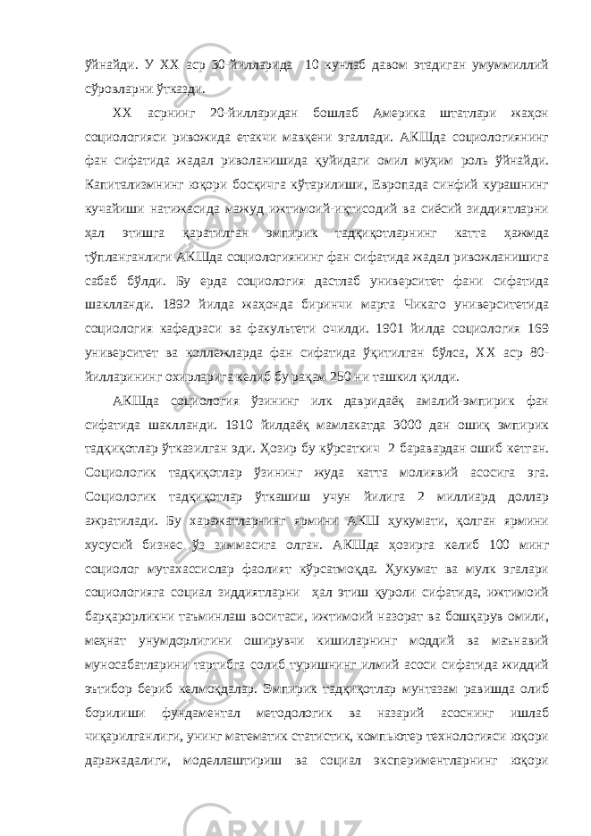 ўйнайди. У ХХ аср 30-йилларида 10 кунлаб давом этадиган умуммиллий сўровларни ўтказди. XX асрнинг 20-йилларидан бошлаб Америка штатлари жаҳон социологияси ривожида етакчи мавқени эгаллади. АКШда социологиянинг фан сифатида жадал риволанишида қуйидаги омил муҳим роль ўйнайди. Капитализмнинг юқори босқичга кўтарилиши, Европада синфий курашнинг кучайиши натижасида мажуд ижтимоий-иқтисодий ва сиёсий зиддиятларни ҳал этишга қаратилган эмпирик тадқиқотларнинг катта ҳажмда тўпланганлиги АКШда социологиянинг фан сифатида жадал ривожланишига сабаб бўлди. Бу ерда социология дастлаб университет фани сифатида шаклланди. 1892 йилда жаҳонда биринчи марта Чикаго университетида социология кафедраси ва факультети очилди. 1901 йилда социология 169 университет ва коллежларда фан сифатида ўқитилган бўлса, ХХ аср 80- йилларининг охирларига келиб бу рақам 250 ни ташкил қилди. АКШда социология ўзининг илк давридаёқ амалий-эмпирик фан сифатида шаклланди. 1910 йилдаёқ мамлакатда 3000 дан ошиқ эмпирик тадқиқотлар ўтказилган эди. Ҳозир бу кўрсаткич 2 баравардан ошиб кетган. Социологик тадқиқотлар ўзининг жуда катта молиявий асосига эга. Социологик тадқиқотлар ўткашиш учун йилига 2 миллиард доллар ажратилади. Бу харажатларнинг ярмини АКШ ҳукумати, қолган ярмини хусусий бизнес ўз зиммасига олган. АКШда ҳозирга келиб 100 минг социолог мутахассислар фаолият кўрсатмоқда. Ҳукумат ва мулк эгалари социологияга социал зиддиятларни ҳал этиш қуроли сифатида, ижтимоий барқарорликни таъминлаш воситаси, ижтимоий назорат ва бошқарув омили, меҳнат унумдорлигини оширувчи кишиларнинг моддий ва маънавий муносабатларини тартибга солиб туришнинг илмий асоси сифатида жиддий эътибор бериб келмоқдалар. Эмпирик тадқиқотлар мунтазам равишда олиб борилиши фундаментал методологик ва назарий асоснинг ишлаб чиқарилганлиги, унинг математик статистик, компьютер технологияси юқори даражадалиги, моделлаштириш ва социал экспериментларнинг юқори 