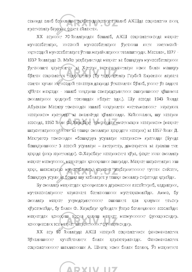 савияда олиб борилиши оқибатида ҳозирга келиб АКШда социология аниқ прогнозлар берувчи фанга айланган. ХХ асрнинг 20-йилларидан бошлаб, АКШ социологиясида меҳнат муносабатлари, инсоний мунособатларни ўрганиш янги ижтимоий- иқтисодий муносабатларга ўтиш жараёнларини тезлаштирди. Масалан, 1927 - 1932 йилларда Э. Мэйо раҳбарлигида меҳнат ва бошқарув муносабатларини ўрганишга қаратилган ва Хоторн экспериментлари номи билан машҳур бўлган социологик тадқиқотлар (бу тадқиқотлар Гарбий Европани ларзага солган кучли иқтисодий таназзул даврида ўтказилган бўлиб, унинг ўз олдига қўйган мақсади - ишлаб чиқариш самарадорлигини оширишнинг қўшимча омилларини қидириб топишдан иборат эди.). Шу асосда 1943 йилда Абрахаам Маслоу томонидан ишлаб чиқарилган «истеъмолнинг иерархик назарияси» яратилди ва амалиётда қўлланилди. Кейинчалик, шу назария асосида, 1950 йили Ф. Херцберг томонидан «мотивация назарияси» (меҳнат шароитларининг ички ва ташқи омиллари ҳақидаги назария) ва 1957-йили Д. Макгрегор томонидан «бошқарув усуллари назарияси» яратилди (Бунда бошқаришнинг 3 асосий усуллари – авторитар, демократик ва аралаш тип ҳақида фикр юритилади). Ф.Херсберг назариясига кўра, фақат ички омиллар меҳнат мазмунини, меҳнатдан қониқишни оширади. Меҳнат шароитлари: иш ҳақи, шахслараро муносабатлар, корхона раҳбариятининг тутган сиёсати, бошқарув усули ва бошқа шу кабиларга у ташқи омиллар сифатида қарайди. Бу омиллар меҳнатдан қониқмаслик даражасини пасайтириб, кадрларни, мутахасисларнинг корхонага богланишини мустаҳкамлайди. Аммо, бу омиллар меҳнат унумдорлигининг ошишига ҳал қилувчи таъсир кўрсатмайди, бу билан Ф. Херцберг қуйидаги ўзаро боглиқликни асослайди: меҳнатдан қониқиш ҳосил қилиш меҳнат мазмунининг функциясидир. кониқмаслик эса меҳнат шароитининг функциясидир. ХХ аср 60 йилларда АКШ назарий социологияси феноменологик йўналишнинг кучайганлиги билан ҳарактерланади. Феноменологик социологиянинг шаклланиши А. Шнетц номи билан боглиқ. Ўз моҳиятига 