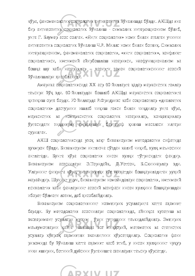 кўра, феноменологик социология антипозитив йўналишда бўлди. АКШда яна бир антипозитив социологик йўналиш - символик интеракционизм бўлиб, унга Г. Блумер асос солган. «Янги социология» номи билан аталган учинчи антипозитив социологик йўналиш Ч.Р. Миллс номи билан боглиқ. Символик интеракционизм, феноменологик социология, «янги социология», конфликт социологияси, ижтимоий айирбошлаш назарияси, неофункционализм ва бошқа шу каби назариялар – ҳозирги замон социологиясининг асосий йўналишлари ҳисобланади. Америка социологиясида ХХ аср 60-йилларга қадар марксистик гоялар таъсири йўқ эди. 60-йиллардан бошлаб АКШда марксистик социологияга қизиқиш орта борди. 70-йилларда Р.Фридрихс каби социологлар «диалектик социологик» дастурини ишлаб чиқиш гояси билан чиқдилар унга кўра, марксистик ва номарксистик социологик назариялар, концепциялар ўртасидаги зиддиятли ажралишни бартараф қилиш масаласи илгари сурилган. АКШ социологиясида узоқ вақт бихевиоризм методология сифатида ҳукмрон бўлди. Бихевиоризм инглизча сўздан келиб чиқиб, хулқ маъносини англатади. Бунга кўра социология инсон хулқи тўгрисидаги фандир. Бихевиоризм асосчилари Э.Торндайк, Д.Уотсон, Б.Скиннерлар эди. Уларнинг фикрига кўра, инсон хулқи кўп жиҳатдан бошқариладиган руҳий жараёндир. Шунинг учун, бихевиоризм номоёндалари социология, ижтимоий психология каби фанларнинг асосий вазифаси инсон хулқини бошқаришдан иборат бўлмоги лозим, деб ҳисоблайдилар. Бихевиоризм социологиянинг ноэмпирик усулларига катта аҳамият беради. Бу методология асосчилари социологияда, айниқса кузатиш ва эксперимент усуллари муҳим ўрин тутишини таъкидлайдилар. Эмпирик маълумотларни қайта ишлашда эса миқдорий, математик ва статистик усуллар кўпроқ аҳамиятли эканлигини кўрсатадилар. Социология фани ривожида бу йўналиш катта аҳамият касб этиб, у инсон хулқининг чуқур ички яширин, ботиний дуёсини ўрганишга сезиларли таъсир кўрсатди. 