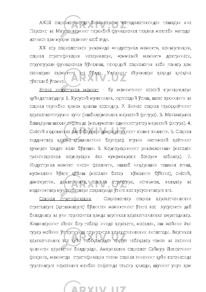 АКШ социологиясида бихевиоризм методологиясидан ташқари яна Парсонс ва Мертонларнинг таркибий-функционал таҳлил мактаби методо- логияси ҳам муҳим аҳамият касб этди. ХХ аср социологияси ривожида «индустриал жамият», конвергенция, социал стратификация назариялари, «оммавий жамият» доктринаси, структурали-функционал йўналиш, танқидий социология каби гоялар ҳам сезиларли аҳамиятга эга бўлди. Уларнинг айримлари ҳақида қисқача тўхталиб ўтамиз. Ягона индустриал жамият - бу жамиятнинг асосий принциплари қуйидагилардир: 1. Хусусий мулкчилик, иқтисодий ўсиш, шахс эркинлиги ва социал тартибни ҳимоя қилиш асосидир. 2. Бизнес социал тараққиётнинг ҳаракатлантирувчи кучи (ишбилармонлик марказий фигура). 3. Менежерлик бошқариш шакли сифатида (маълумотли администратор марказий фигура). 4. Сиёсий якдилликка олиб борувчи демократиянинг хилма-хиллиги. 5. Социал зиддиятлар қарама-қаршилигини бартараф этувчи ижтимоий ҳаётнинг ҳукмрон \оядан холи бўлиши. 6. Корпорациянинг ривожланиши (масалан транснационал корпорация ёки «умумевропа бозори» кабилар). 7. Индустриал жамият инсон фаолияти, ишлаб чиқаришни ташкил этиш, муомалани йўлга қўйиш (масалан бозор хўжалиги бўйича), сиёсий, демократия, давлатчилик, социал структура, истеъмол, халқлар ва маданиятлар муносабатлари соҳаларида ўзига хос хусусиятларга эга. Социал стратификация - Социологлар социал ҳаракатчанликни страталарга (қатламларга) бўлинган жамиятнинг ўзига хос хусусияти деб биладилар ва уни горизонтал ҳамда вертикал ҳаракатчанликка ажратадилар. Кишиларнинг айнан бир табақа ичида ҳаракати, масалан, иш жойини ёки турар жойини ўзгартириш горизонтал ҳаракатчанликни англатади. Вертикал ҳаракатчанлик эса қуйи табақалардан юқори табақалар томон ва аксинча қилинган ҳаракатни билдиради. Америкалик социолог Сеймур Липсетнинг фикрича, жамиятда стратификация тизим социал зинанинг қуйи погонасида турганларга норозилик манбаи сифатида таъсир қилади, шунинг учун ҳам 