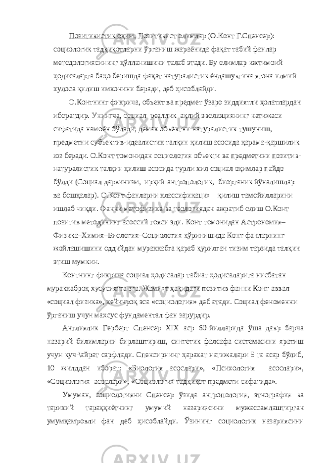 Позитивистик оқим. Позитивист олимлар (О.Конт Г.Спенсер): социологик тадқиқотларни ўрганиш жараёнида фақат табий фанлар методологиясининг қўлланишини талаб этади. Бу олимлар ижтимоий ҳодисаларга баҳо беришда фақат натуралистик ёндашувгина ягона илмий хулоса қилиш имконини беради, деб ҳисоблайди. О.Контнинг фикрича, объект ва предмет ўзаро зиддиятли ҳолатлардан иборатдир. Унингча, социал реаллик ақлий эволюциянинг натижаси сифатида намоён бўлади, демак объектни натуралистик тушуниш, предметни субъектив-идеалистик талқин қилиш асосида қарама-қаршилик юз беради. О.Конт томонидан социология объекти ва предметини позитив- натуралистик талқин қилиш асосида турли хил социал оқимлар пайдо бўлди (Социал дарвинизм, ирқий-антропологик, биорганик йўналишлар ва бошқалар). О.Конт фанларни классификация қилиш тамойилларини ишлаб чиқди. Фанни метофизика ва теологиядан ажратиб олиш О.Конт позитив методининг асоссий гояси эди. Конт томонидан Астрономия– Физика–Химия–Биология–Социология кўринишида Конт фанларнинг жойлашишини оддийдан мураккабга қараб қурилган тизим тарзида талқин этиш мумкин. Контнинг фикрича социал ҳодисалар табиат ҳодисаларига нисбатан мураккаброқ хусусиятга зга. Жамият ҳақидаги позитив фанни Конт аввал «социал физика», кейинроқ эса «социология» деб атади. Социал феноменни ўрганиш учун махсус фундаментал фан зарурдир. Англиялик Герберт Спенсер XIX аср 60-йилларида ўша давр барча назарий билимларни бирлаштириш, синтетик фалсафа системасини яратиш учун куч-\айрат сарфлади. Спенсирнинг ҳаракат натижалари 5 та асар бўлиб, 10 жилддан иборат: «Биология асослари», «Психология асослари», «Социология асослари», «Социология тадқиқот предмети сифатида». Умуман, социологияни Спенсер ўзида антропология, этнография ва тарихий тараққиётнинг умумий назариясини мужассамлаштирган умумқамровли фан деб ҳисоблайди. Ўзининг социологик назариясини 