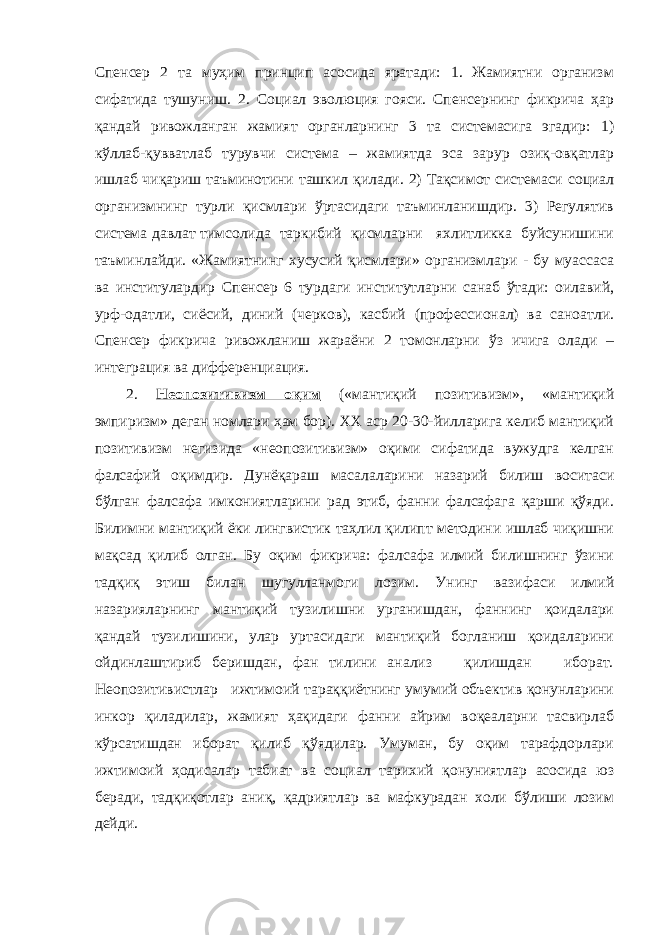 Спенсер 2 та муҳим принцип асосида яратади: 1. Жамиятни организм сифатида тушуниш. 2. Социал эволюция гояси. Спенсернинг фикрича ҳар қандай ривожланган жамият органларнинг 3 та системасига эгадир: 1) кўллаб-қувватлаб турувчи система – жамиятда эса зарур озиқ-овқатлар ишлаб чиқариш таъминотини ташкил қилади. 2) Тақсимот системаси социал организмнинг турли қисмлари ўртасидаги таъминланишдир. 3) Регулятив система давлат тимсолида таркибий қисмларни яхлитликка буйсунишини таъминлайди. «Жамиятнинг хусусий қисмлари» организмлари - бу муассаса ва институлардир Спенсер 6 турдаги институтларни санаб ўтади: оилавий, урф-одатли, сиёсий, диний (черков), касбий (профессионал) ва саноатли. Спенсер фикрича ривожланиш жараёни 2 томонларни ўз ичига олади – интеграция ва дифференциация. 2. Неопозитивизм оқим («мантиқий позитивизм», «мантиқий эмпиризм» деган номлари ҳам бор). XX аср 20-30-йилларига келиб мантиқий позитивизм негизида «неопозитивизм» оқими сифатида вужудга келган фалсафий оқимдир. Дунёқараш масалаларини назарий билиш воситаси бўлган фалсафа имкониятларини рад этиб, фанни фалсафага қарши қўяди. Билимни мантиқий ёки лингвистик таҳлил қилипт методини ишлаб чиқишни мақсад қилиб олган. Бу оқим фикрича: фалсафа илмий билишнинг ўзини тадқиқ этиш билан шугулланмоги лозим. Унинг вазифаси илмий назарияларнинг мантиқий тузилишни урганишдан, фаннинг қоидалари қандай тузилишини, улар уртасидаги мантиқий богланиш қоидаларини ойдинлаштириб беришдан, фан тилини анализ қилишдан иборат. Неопозитивистлар ижтимоий тараққиётнинг умумий объектив қонунларини инкор қиладилар, жамият ҳақидаги фанни айрим воқеаларни тасвирлаб кўрсатишдан иборат қилиб қўядилар. Умуман, бу оқим тарафдорлари ижтимоий ҳодисалар табиат ва социал тарихий қонуниятлар асосида юз беради, тадқиқотлар аниқ, қадриятлар ва мафкурадан холи бўлиши лозим дейди. 