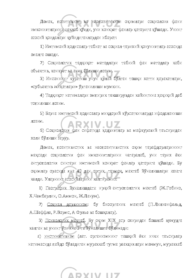 Демак, позитивизм ва неопозитивизм оқимлари социолоия фани имкониятларини чеклаб қўяди, уни конкрет фанлар қаторига қўшади. Унинг асосий қоидалари қуйидиганлардан иборат: 1) Ижтимоий ҳодисалар табиат ва социал-тарихий қонуниятлар асосида амалга ошади. 2) Социологик тадқиқот методлари табиий фан методлар каби объектив, конкрет ва аниқ бўлиши лозим. 3) Инсоннинг кузатиш учун қулай бўлган ташқи хатти ҳаракатлари, «субъектив жиҳатлари» ўрганилиши мумкин. 4) Тадқиқот натижалари эмпирик текширувдан кейингина ҳақиқий деб топилиши лозим. 5) Барча ижтимоий ҳодисалар миқдорий кўрсаткичларда ифодаланиши лозим. 6) Социология фан сифатида қадриятлар ва мафкуравий таъсиридан холи бўлиши зарур. Демак, позитивистик ва неопозитивистик оқим тарафдорларининг мақсади социология фан имкониятларини чегаралаб, уни тарих ёки антропология сингари ижтимоий конкрет фанлар қаторига қўшади. Бу оқимлар орасида яна 40 дан ортик, тармоқ, мактаб йўналишлари юзага келди. Уларнинг асосийларини келтирамиз: 1) Географик йуналишдаги ирқий-антропологик мактаб (Ж.Гобино, Х.Чемберлин, О.Аммон, Ж.Лануж). 2) Социал дарвинизм : бу биоорганик мактаб (П.Лилиенфельд, А.Шеффле, Р.Вормс, А Фулье ва бошқалар). 3) Психологик мактаб . Бу оқим XIX аср охиридан бошлаб вужудга келган ва унинг ўзи яна 3 та йўналишга бўлинади: а) инстинктивизм (лат. организмнинг ташқий ёки ички таъсирлар натижасида пайдо бўладиган мураккаб тугма реакциялари мажмуи, мураккаб 