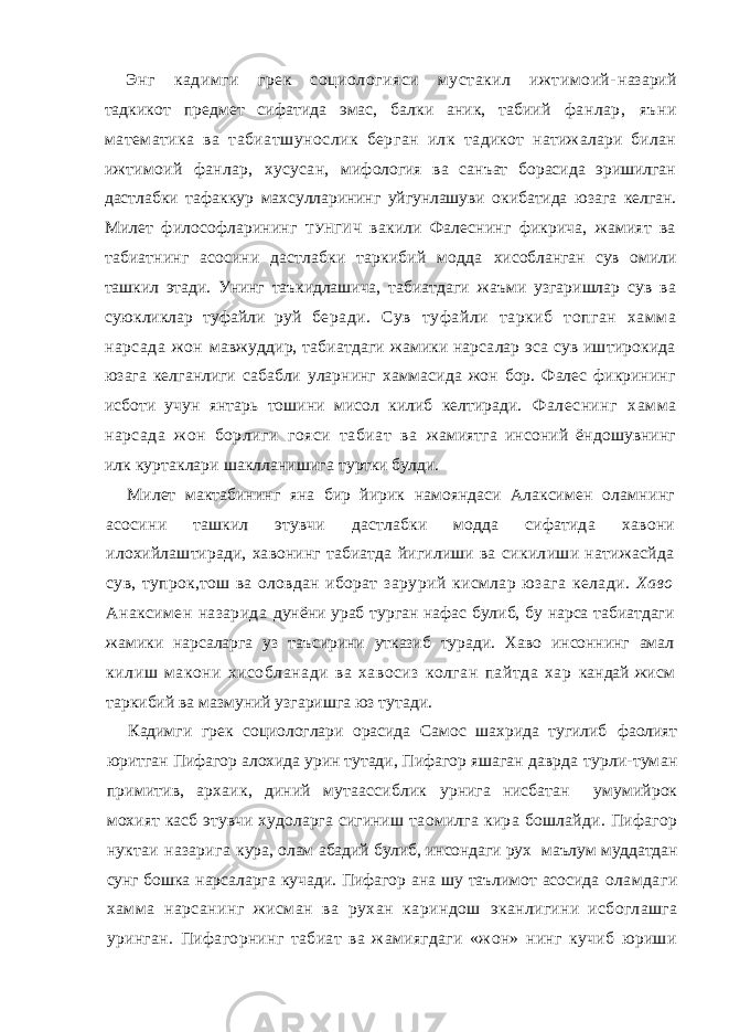 Энг кадимги грек социологияси мустакил ижтимоий- назарий тадкикот предмет сифатида эмас, балки аник, табиий фанлар, яъни математика ва табиатшунослик берган илк тадикот натижалари билан ижтимоий фанлар, хусусан, мифология ва санъат борасида эришилган дастлабки тафаккур махсулларининг уйгунлашуви окибатида юзага келган. Милет философларининг ТУНГИЧ вакили Фалеснинг фикрича, жамият ва табиатнинг асосини дастлабки таркибий модда хисобланган сув омили ташкил этади. Унинг таъкидлашича, табиатдаги жаъми узгаришлар сув ва суюкликлар туфайли руй беради. Сув туфайли таркиб топган хамма нарсада жон мавжуддир, табиатдаги жамики нарсалар эса сув иштирокида юзага келганлиги сабабли уларнинг хаммасида жон бор. Фалес фикрининг исботи учун янтарь тошини мисол килиб келтиради. Фалеснинг хамма нарсада жон борлиги гояси табиат ва жамиятга инсоний ёндошувнинг илк куртаклари шаклланишига туртки булди. Милет мактабининг яна бир йирик намояндаси Алаксимен оламнинг асосини ташкил этувчи дастлабки модда сифатида хавони илохийлаштиради, хавонинг табиатда йигилиши ва сикилиши натижасйда сув, тупрок,тош ва оловдан иборат зарурий кисмлар юзага келади. Хаво Анаксимен назарида дунёни ураб турган нафас булиб, бу нарса табиатдаги жамики нарсаларга уз таъсирини утказиб туради. Хаво инсоннинг амал килиш макони хисобланади ва хавосиз колган пайтда хар кандай жисм таркибий ва мазмуний узгаришга юз тутади. Кадимги грек социологлари орасида Самос шахрида тугилиб фаолият юритган Пифагор алохида урин тутади, Пифагор яшаган даврда турли-туман примитив, архаик, диний мутаассиблик урнига нисбатан умумийрок мохият касб этувчи худоларга сигиниш таомилга кира бошлайди. Пифагор нуктаи назарига кура, олам абадий булиб, инсондаги рух маълум муддатдан сунг бошка нарсаларга кучади. Пифагор ана шу таълимот асосида оламдаги хамма нарсанинг жисман ва рухан кариндош эканлигини исбоглашга уринган. Пифагорнинг табиат ва жамиягдаги «жон» нинг кучиб юриши 