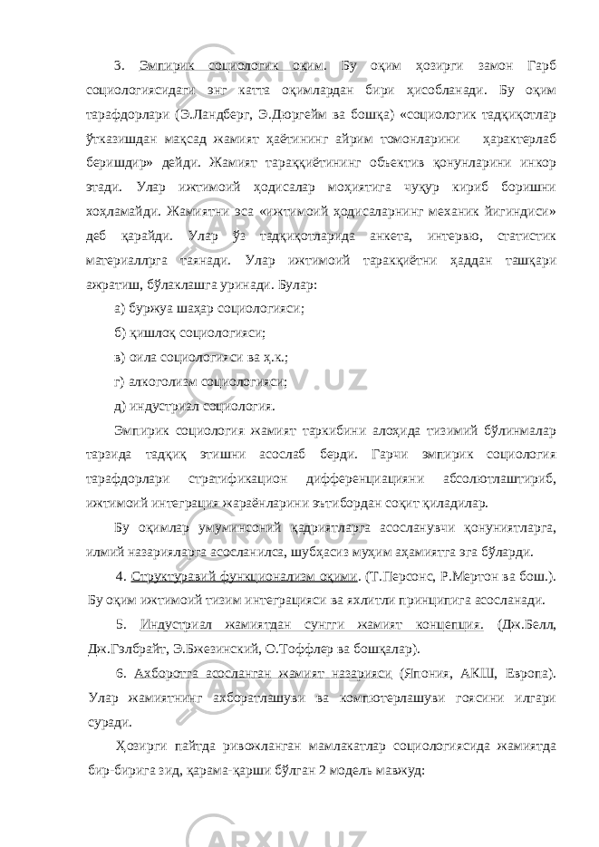 3. Эмпирик социологик оқим . Бу оқим ҳозирги замон Гарб социологиясидаги энг катта оқимлардан бири ҳисобланади. Бу оқим тарафдорлари (Э.Ландберг, Э.Дюргейм ва бошқа) «социологик тадқиқотлар ўтказишдан мақсад жамият ҳаётининг айрим томонларини ҳарактерлаб беришдир» дейди. Жамият тараққиётининг объектив қонунларини инкор этади. Улар ижтимоий ҳодисалар моҳиятига чуқур кириб боришни хоҳламайди. Жамиятни эса «ижтимоий ҳодисаларнинг механик йигиндиси» деб қарайди. Улар ўз тадқиқотларида анкета, интервю, статистик материаллрга таянади. Улар ижтимоий таракқиётни ҳаддан ташқари ажратиш, бўлаклашга уринади. Булар: а) буржуа шаҳар социологияси; б) қишлоқ социологияси; в) оила социологияси ва ҳ.к.; г) алкоголизм социологияси; д) индустриал социология. Эмпирик социология жамият таркибини алоҳида тизимий бўлинмалар тарзида тадқиқ этишни асослаб берди. Гарчи эмпирик социология тарафдорлари стратификацион дифференциацияни абсолютлаштириб, ижтимоий интеграция жараёнларини эътибордан соқит қиладилар. Бу оқимлар умуминсоний қадриятларга асосланувчи қонуниятларга, илмий назарияларга асосланилса, шубҳасиз муҳим аҳамиятга эга бўларди. 4. Структуравий функционализм оқими . (Т.Персонс, Р.Мертон ва бош.). Бу оқим ижтимоий тизим интеграцияси ва яхлитли принципига асосланади. 5. Индустриал жамиятдан сунгги жамият концепция. (Дж.Белл, Дж.Гэлбрайт, Э.Бжезинский, О.Тоффлер ва бошқалар). 6. Ахборотга асосланган жамият назарияси (Япония, АКШ, Европа). Улар жамиятнинг ахборатлашуви ва компютерлашуви гоясини илгари суради. Ҳозирги пайтда ривожланган мамлакатлар социологиясида жамиятда бир-бирига зид, қарама-қарши бўлган 2 модель мавжуд: 