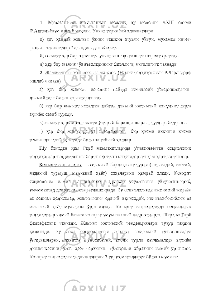 1. Мувозанатли интеграцион модель. Бу моделни АКШ олими Р.Аппельбаум ишлаб чиққан. Унинг таркибий элементлари: а) ҳар қандай жамият ўзини ташкил этувчи уйгун, мукамал интег- рацион элементлар йигиндисидан иборат. б) жамият ҳар бир элементи унинг иш юритишига шароит яратади. в) ҳар бир жамият ўз аъзоларининг фаоллиги, янгилигига таянади. 2. Жамиятнинг конфликтли модели. (Немис тадқиқотчиси Р.Дарендорф ишлаб чиққан) а) ҳар бир жамият исталган пайтда ижтимоий ўзгаришларнинг доимийлиги билан ҳарактерланади. б) ҳар бир жамият исталган пайтда доимий ижтимоий конфликт-ларга эҳтиёж сезиб туради. в) жамият ҳар бир элементи ўзгариб боришга шароит тугдириб туради. г) ҳар бир жамиятда ўз аъзоларининг бир қисми иккинчи кисми томонидан тазйиқ остида булиши табиий ҳолдир. Шу боисдан ҳам Гарб мамлакатларида ўтказилаётган социологик тадқиқотлар зиддиятларни бартараф этиш мақсадларига ҳам қаратил-гандир. Конкрет социология – ижтимоий борлиқнинг турли (иқтисодий, сиёсий, маданий турмуш, маънавий ҳаёт) соҳаларини қамраб олади. Конкрет социология илмий ва эмпирик тадқиқот усулларини уйгунлаштириб, умуммақсад доирасида конретлаштиради. Бу социологияда ижтимоий жараён ва социал ҳодисалар, жамиятнинг одатий иқтисодий, ижтимоий-сиёсии ва маънавий ҳаёт муҳитида ўрганилади. Конкрет социологияда социологик тадқиқотлар илмий базаси конкрет умуминсоний қадриятларга, Шарқ ва Гарб фалсафасига таянади. Жамият ижтимоий тенденциялари чуқур таҳдил қилинади. Бу соҳа социологлари жамият ижтимоий тузилишидаги ўзгаришларни, меҳнатга муносабатни, аҳоли турли қатламалари эҳтиёж динамикасини, улар ҳаёт тарзининг тўлақонли образини илмий ўрганади. Конкрет социологик тадқиқотларни 3 гуруҳ методларга бўлиш мумкин: 