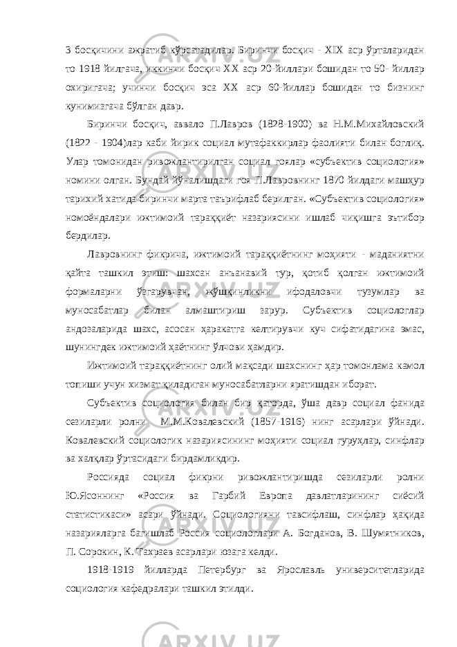 3 босқичини ажратиб кўрсатадилар. Биринчи босқич - XIX аср ўрталаридан то 1918 йилгача, иккинчи босқич ХХ аср 20-йиллари бошидан то 50- йиллар охиригача; учинчи босқич эса ХХ аср 60-йиллар бошидан то бизнинг кунимизгача бўлган давр. Биринчи босқич, аввало П.Лавров (1828-1900) ва Н.М.Михайловский (1822 - 1904)лар каби йирик социал мутафаккирлар фаолияти билан боглиқ. Улар томонидан ривожлантирилган социал гоялар «субъектив социология» номини олган. Бундай йўналишдаги гоя П.Лавровнинг 1870 йилдаги машҳур тарихий хатида биринчи марта таърифлаб берилган. «Субъектив социология» номоёндалари ижтимоий тараққиёт назариясини ишлаб чиқишга эътибор бердилар. Лавровнинг фикрича, ижтимоий тараққиётнинг моҳияти - маданиятни қайта ташкил этиш: шахсан анъанавий тур, қотиб қолган ижтимоий формаларни ўзгарувчан, жўшқинликни ифодаловчи тузумлар ва муносабатлар билан алмаштириш зарур. Субъектив социологлар андозаларида шахс, асосан ҳаракатга келтирувчи куч сифатидагина эмас, шунингдек ижтимоий ҳаётнинг ўлчови ҳамдир. Ижтимоий тараққиётнинг олий мақсади шахснинг ҳар томонлама камол топиши учун хизмат қиладиган муносабатларни яратишдан иборат. Субъектив социология билан бир қаторда, ўша давр социал фанида сезиларли ролни М.М.Ковалевский (1857-1916) нинг асарлари ўйнади. Ковалевский социологик назариясининг моҳияти социал гуруҳлар, синфлар ва халқлар ўртасидаги бирдамликдир. Россияда социал фикрни ривожлантиришда сезиларли ролни Ю.Ясоннинг «Россия ва Гарбий Европа давлатларининг сиёсий статистикаси» асари ўйнади. Социологияни тавсифлаш, синфлар ҳақида назарияларга багишлаб Россия социологлари А. Богданов, В. Шумятников, П. Сорокин, К. Тахраев асарлари юзага келди. 1918-1919 йилларда Петербург ва Ярославль университетларида социология кафедралари ташкил этилди. 