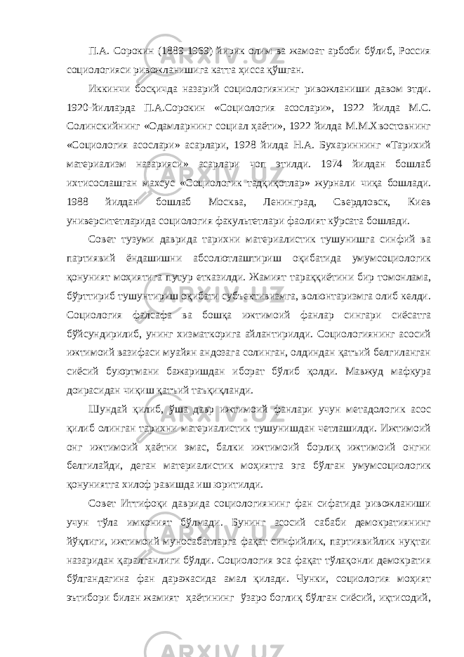 П.А. Сорокин (1889-1969) йирик олим ва жамоат арбоби бўлиб, Россия социологияси ривожланишига катта ҳисса қўшган. Иккинчи босқичда назарий социологиянинг ривожланиши давом этди. 1920-йилларда П.А.Сорокин « C оциология асослари», 1922 йилда М.С. Солинскийнинг «Одамларнинг c оциал ҳаёти», 1922 йилда М.М.Хвостовнинг «Социология асослари» асарлари, 1928 йилда Н.А. Бухариннинг «Тарихий материализм назарияси» асарлари чоп этилди. 1974 йилдан бошлаб ихтисослашган махсус « C оциологик тадқиқотлар» журнали чиқа бошлади. 1988 йилдан бошлаб Москва, Ленинград, Свердловск, Киев университетларида социология факультетлари фаолият кўрсата бошлади. Совет тузуми даврида тарихни материалистик тушунишга синфий ва партиявий ёндашишни абсолютлаштириш оқибатида умумсоциологик қонуният моҳиятига путур етказилди. Жамият тараққиётини бир томонлама, бўрттириб тушунтириш оқибати субъективизмга, волюнтаризмга олиб келди. Социология фалсафа ва бошқа ижтимоий фанлар сингари сиёсатга бўйсундирилиб, унинг хизматкорига айлантирилди. Социологиянинг асосий ижтимоий вазифаси муайян андозага солинган, олдиндан қатъий белгиланган сиёсий буюртмани бажаришдан иборат бўлиб қолди. Мавжуд мафкура доирасидан чиқиш қатъий таъқиқланди. Шундай қилиб, ўша давр ижтимоий фанлари учун метадологик асос қилиб олинган тарихни материалистик тушунишдан четлашилди. Ижтимоий онг ижтимоий ҳаётни эмас, балки ижтимоий борлиқ ижтимоий онгни белгилайди, деган материалистик моҳиятга эга бўлган умумсоциологик қонуниятга хилоф равишда иш юритилди. Совет Иттифоқи даврида социологиянинг фан сифатида ривожланиши учун тўла имконият бўлмади. Бунинг асосий сабаби демократиянинг йўқлиги, ижтимоий муносабатларга фақат синфийлик, партиявийлик нуқтаи назаридан қаралганлиги бўлди. Социология эса фақат тўлақонли демократия бўлгандагина фан даражасида амал қилади. Чунки, социология моҳият эътибори билан жамият ҳаётининг ўзаро боглиқ бўлган сиёсий, иқтисодий, 