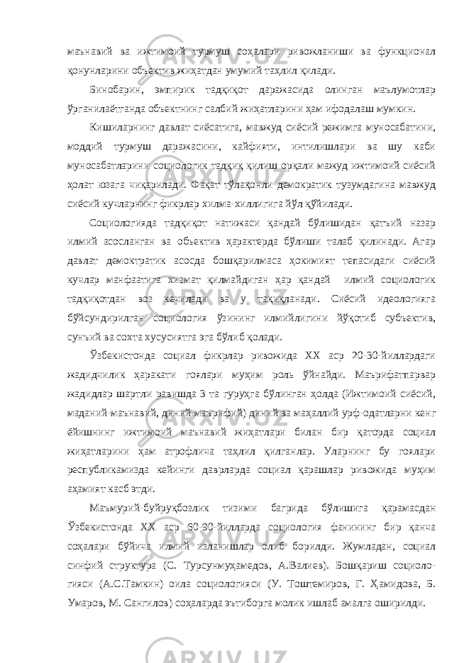 маънавий ва ижтимоий турмуш соҳалари ривожланиши ва функционал қонунларини объектив жиҳатдан умумий таҳлил қилади. Бинобарин, эмпирик тадқиқот даражасида олинган маълумотлар ўрганилаётганда объектнинг салбий жиҳатларини ҳам ифодалаш мумкин. Кишиларнинг давлат сиёсатига, мавжуд сиёсий режимга муносабатини, моддий турмуш даражасини, кайфияти, интилишлари ва шу каби муносабатларини социологик тадқиқ қилиш орқали мажуд ижтимоий сиёсий ҳолат юзага чиқарилади. Фақат тўлақонли демократик тузумдагина мавжуд сиёсий кучларнинг фикрлар хилма-хиллигига йўл қўйилади. Социологияда тадқиқот натижаси қандай бўлишидан қатъий назар илмий асосланган ва объектив ҳарактерда бўлиши талаб қилинади. Агар давлат демоктратик асосда бошқарилмаса ҳокимият тепасидаги сиёсий кучлар манфаатига хизмат қилмайдиган ҳар қандай илмий социологик тадқиқотдан воз кечилади ва у тақиқланади. Сиёсий идеологияга бўйсундирилган социология ўзининг илмийлигини йўқотиб субъектив, сунъий ва сохта хусусиятга эга бўлиб қолади. Ўзбекистонда социал фикрлар ривожида ХХ аср 20-30-йиллардаги жадидчилик ҳаракати гоялари муҳим роль ўйнайди. Маърифатпарвар жадидлар шартли равишда 3 та гуруҳга бўлинган ҳолда (Ижтимоий сиёсий, маданий-маънавий, диний-маърифий) диний ва маҳаллий урф-одатларни кенг ёйишнинг ижтимоий маънавий жиҳатлари билан бир қаторда социал жиҳатларини ҳам атрофлича таҳлил қилганлар. Уларнинг бу гоялари республикамизда кейинги даврларда социал қарашлар ривожида муҳим аҳамият касб этди. Маъмурий-буйруқбозлик тизими багрида бўлишига қарамасдан Ўзбекистонда ХХ аср 60-90-йилларда социология фанининг бир қанча соҳалари бўйича илмий изланишлар олиб борилди. Жумладан, социал синфий структура (С. Турсунмуҳамедов, А.Валиев). Бошқариш социоло- гияси (А.С.Тамкин) оила социологияси (У. Тоштемиров, Г. Ҳамидова, Б. Умаров, М. Сангилов) соҳаларда эътиборга молик ишлаб амалга оширилди. 