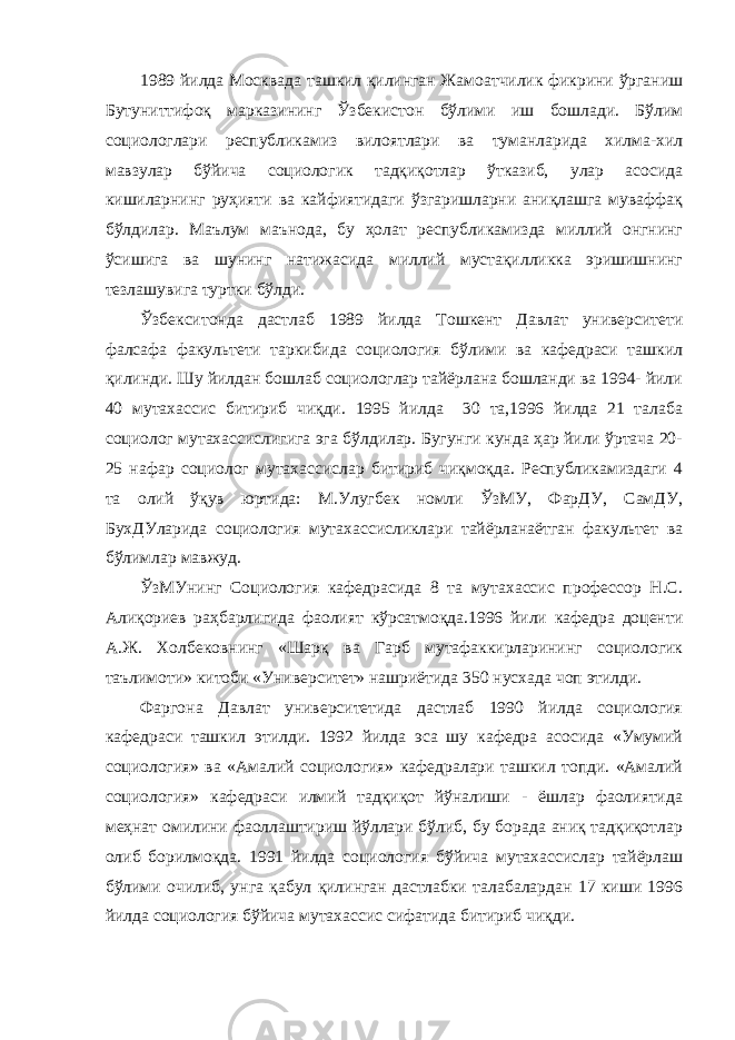 1989 йилда Москвада ташкил қилинган Жамоатчилик фикрини ўрганиш Бутуниттифоқ марказининг Ўзбекистон бўлими иш бошлади. Бўлим социологлари республикамиз вилоятлари ва туманларида хилма-хил мавзулар бўйича социологик тадқиқотлар ўтказиб, улар асосида кишиларнинг руҳияти ва кайфиятидаги ўзгаришларни аниқлашга муваффақ бўлдилар. Маълум маънода, бу ҳолат республикамизда миллий онгнинг ўсишига ва шунинг натижасида миллий мустақилликка эришишнинг тезлашувига туртки бўлди. Ўзбекситонда дастлаб 1989 йилда Тошкент Давлат университети фалсафа факультети таркибида социология бўлими ва кафедраси ташкил қилинди. Шу йилдан бошлаб социологлар тайёрлана бошланди ва 1994- йили 40 мутахассис битириб чиқди. 1995 йилда 30 та,1996 йилда 21 талаба социолог мутахассислигига эга бўлдилар. Бугунги кунда ҳар йили ўртача 20- 25 нафар социолог мутахассислар битириб чиқмоқда. Республикамиздаги 4 та олий ўқув юртида: М.Улугбек номли ЎзМУ, ФарДУ, СамДУ, БухДУларида социология мутахассисликлари тайёрланаётган факультет ва бўлимлар мавжуд. ЎзМУнинг Социология кафедрасида 8 та мутахассис профессор Н.С. Алиқориев раҳбарлигида фаолият кўрсатмоқда.1996 йили кафедра доценти А.Ж. Холбековнинг «Шарқ ва Гарб мутафаккирларининг социологик таълимоти» китоби «Университет» нашриётида 350 нусхада чоп этилди. Фаргона Давлат университетида дастлаб 1990 йилда социология кафедраси ташкил этилди. 1992 йилда эса шу кафедра асосида «Умумий социология» ва «Амалий социология» кафедралари ташкил топди. «Амалий социология» кафедраси илмий тадқиқот йўналиши - ёшлар фаолиятида меҳнат омилини фаоллаштириш йўллари бўлиб, бу борада аниқ тадқиқотлар олиб борилмоқда. 1991 йилда социология бўйича мутахассислар тайёрлаш бўлими очилиб, унга қабул қилинган дастлабки талабалардан 17 киши 1996 йилда социология бўйича мутахассис сифатида битириб чиқди. 