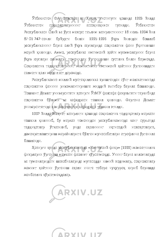 Ўзбекистон ФА Фалсафа ва Ҳуқуқ институти қошида 1993 йилда Ўзбекистон социологларининг ассоциацияси тузилди. Ўзбекистон Республикаси Олий ва ўрта махсус таълим вазирлигининг 18 июль 1994 йил 87-01-242-сонли буйруги билан 1995-1996 ўқув йилидан бошлаб республиканинг барча олий ўқув юртларида социология фани ўқитилиши жорий қилинди. Аммо, республика ижтимоий ҳаёти муаммоларини барча ўқув юртлари олимлари томонидан ўрганилиши сустлик билан бормоқда. Социологик тадқиқотларнинг жамиятимиз ижтимоий ҳаётини ўрганишдаги салмоги ҳали жуда паст даражада. Республикамиз миллий мустақилликка эришгандан сўнг малакатимизда социология фанини ривожлантиришга жиддий эътибор берила бошланди. Тошкент Давлат университети ҳозирги ЎзМУ фалсафа факультети таркибида социология бўлими ва кафедраси ташкил қилинди. Фаргона Давлат университетида ҳам социология кафедраси ташкил этилди. 1992 йилда Меҳнат вазирлиги қошида социологик тадқиқотлар маркази ташкил қилиниб, бу марказ томонидан республикамизда кенг суръатда тадқиқотлар ўтказилиб, унда аҳолининг иқтисодий ислоҳотларга, демократлаштириш жараёнларига бўлган муносабатлари атрофлича ўрганила бошланди. Ҳозирги кунда республикамизда «Ижтимоий фикр» (1999) жамоатчилик фикрларни ўрганиш маркази фаолият кўрсатмоқда. Унинг барча вилоятларда ва туманларидаги шахобчаларида мутасадди илмий ходимлар, социологлар жамият ҳаётини ўрганиш аҳоли ичига тобора чуқурроқ кириб боришда жонбозлик кўрсатмоқдалар. 