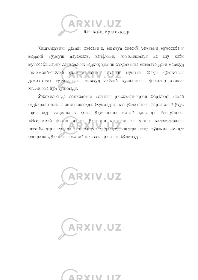 Кисқача хулосалар Кишиларнинг давлат сиёсатига, мавжуд сиёсий режимга муносабати моддий турмуш даражаси, кайфияти, интилишлари ва шу каби муносабатларни социологик тадқиқ қилиш орқалигина мамлакатдаги мавжуд ижтимоий-сиёсий ҳолатни юзага чикариш мумкин. Фақат тўлақонли демократик тузумдагина мавжуд сиёсий кучларнинг фикрлар хилма- хиллигига йўл қўйилади. Ўзбекистонда социология фанини ривожлантириш борасида талай тадбирлар амалга оширилмоқда. Жумладан, республиканинг барча олий ўқув юртларида социология фани ўқитилиши жорий қилинди. Республика «Ижтимоий фикр» ларни ўрганиш маркази ва унинг вилоятлардаги шахобчалари орқали социологик тадқиқот ишлари кенг кўламда амалга оширилиб, ўзининг ижобий натижаларига эга бўлмоқда. 