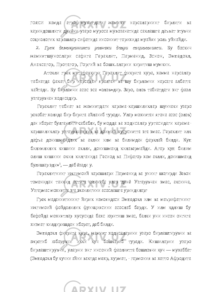 ГОЯСИ хамда атроф- мухитдаги жамики нарсаларнинг бирлиги ва кариндошлиги дунёни узаро муроса мувозанатида саклашга даъват этувчи социологик карашлар сифатида инсоният тарихида муайян роль уйнайди. 2. Грек демократияси равнаки даври социологияси . Бу боскич жам иятшунослари сафига Гераклит, Парм енид, Зснон, Эмпедокл, Анаксагор, Протагор, Горгий ва бошк.аларни киритиш мумкин. Атокли грек мутафаккири Гераклит фикрига кура, хамма нарсалар табиатда факат бир нарсадан яралган ва шу бирламчи нарсага албатта кайтади. Бу бирламчи асос эса «олов»дир. Зеро, олов табиатдаги энг фаол узгарувчан ходисадир. Гераклит табиат ва жамиятдаги карама-каршиликлар шунчаки узаро ракобат холида бир-бирига айланиб туради. Улар мохиятан ягона асос (олов) дан иборат булганлиги сабабли, бу модда ва ходисалар уртасидаги карама- каршиликлар узгарувчандир ва доимий хусусиятга эга эмас. Гераклит илк дафъа донишмандлик ва аклни илм ва билимдан фарклай билди . Куп билимлилик кишини аклли, донишманд килавермайди. Агар куп билим олиш кишини окил килганида Гесиод ва Пифагор хам аклли, донишманд булишар эди» 1 , — деб ёзади у. Гераклитнинг ижгимоий карашлари Парменид ва унинг шогирди Зевон томонидан танкид остига олиниб, улар дунё Узгарувчан эмас, аксинча, Узгармас мохиятга эга эканлигини асослашга уриндиларг Грек маданиятининг йирик намояндаси Эмпедокл илм ва маърифатнинг ижгимоий фойдалилик функциясини асослаб берди. У илм кдлиш бу бефойда мохиятлар хусусида бахс юритиш эмас, балки уни инсон онгига хизмат килдиришдан иборат, деб билди. Эмпедокл фикрига кура, жамият ходисаларини узаро бирлаштирувчи ва ажратиб юборувчи икки куч бошкариб туради. Кишиларни узаро бирлаштирувчи, уларни энг инсоний фаолиятга бошловчи куч — мухаббат (Эмпедокл бу кучни айни вактда мехр, хурмат, - гармония ва хатто Афродита 