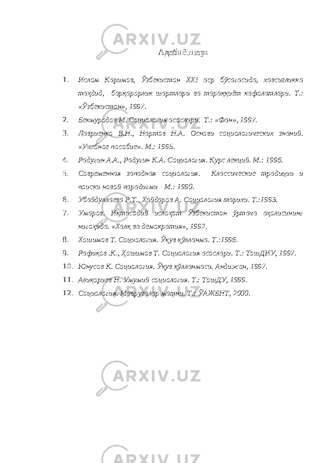 Адабиётлар: 1. Ислом Каримов, Ўзбекистон XXI аср бўсагасида, хавсизликка таҳдид, барқарорлик шартлари ва тараққиёт кафолатлари. Т.: «Ўзбекистон», 1997. 2. Бекмуродов М. Социология асослари. Т.: «Фан», 1997. 3. Лавриенко В.Н., Нартов Н.А. Основи социологических знаний. «Учебное пособие». М.: 1995. 4. Радугин А.А., Радугин К.А. Социология. Курс лекций. М.: 1996. 5. Современная западная социология. Классические традиции и поиски новой парадигми - М.: 1990. 6. Убайдуллаева Р.Т., Хайдаров А. Социология тарихи. Т.:1993. 7. Умаров. Иқтисодий ислоҳот Ўзбекистон ўртача аҳолисининг нигоҳида. «Халқ ва демократия», 1992. 8. Хошимов Т. Социология. Ўқув қўлланма. Т.:1996. 9. Рафиқов .К., Ҳошимов Т. Социология асослари. Т.: ТошДИУ, 1997. 10. Юнусов К. Социология. Ўқув қўлланмаси. Андижон, 1997. 11. Алиқориев Н. Умумий социология. Т.: ТошДУ, 1999. 12. Социология. Маърузалар матни. Т.: ЎАЖБНТ, 2000. 