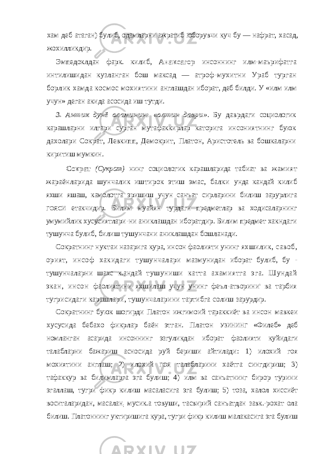 хам деб атаган) булиб, одамларни ажратиб юборувчи куч бу — нафрат, хасад, жохилликдир. Эмпедоклдан фарк. килиб, Анаксагор инсоннинг илм- маърифатга интилишидан кузланган бош максад — атроф- мухитни Ураб турган борлик хамда космос мохиятини англашдан иборат, деб билди. У «илм илм учун» деган акида асосида иш тутди. 3. Антик дунё оламининг «олтин даври ». Бу даврдаги социологик карашларни илгари сурган мутафаккирлар каторига инсониятнинг буюк дахолари Сократ, Левкипп, Демокрит, Платон, Аристотель ва бошкаларни киритиш мумкин. Сократ (Сукрот) нинг социологик карашларида табиат ва жамият жараёнларида шунчалик иштирок этиш эмас, балки унда кандай килиб яхши яшаш, камолотга эришиш учун санъат сирларини билиш зарурлига ГОЯСИ етакчидир. Билим муайян турдаги предметлар ва ходисаларнинг умумийлик хусусиятлари- ни аниклашдан иборатдир. Билим предмет хакндаги тушунча булиб, билиш тушунчани аниклашдан бошланади. Сократнинг нуктаи назарига кура, инсон фаолияти унинг яхшилик, савоб, орият, инсоф хакидаги тушунчалари мазмунидан иборат булиб, бу - тушунчаларни шахс к.андай тушуниши катта ахамиятга эга. Шундай экан, инсон фаолиятини яхшилаш учун унинг феъл-атворини&#39; ва тарбия тугрисидаги карашлари, тушунчаларини тартибга солиш зарурдир. Сократнинг буюк шогирди Платон ижгимоий тараккиёт ва инсон мавкеи хусусида бебахо фикрлар баён этган. Платон УЗИНИНГ «Филеб» деб номланган асарида инсоннинг эзгуликдан иборат фаолияти куйидаги талабларни бажариш асносида руй бериши айтилади: 1) илохий гоя мохиятини англаш; 2) илохий ГОЯ талабларини хаётга сингдириш; 3) тафаккур ва билимларга эга булиш; 4) илм ва санъатнинг бирор турини эгаллаш, тугри фикр килиш масаласига эга булиш; 5) тоза, халол хиссиёт воситаларидан, масалан ; мусик.а товуши, тасвирий санъатдан завк.-рохат ола билиш. Платоннинг уктиришига кура, тугри фикр килиш малакасига эга булиш 