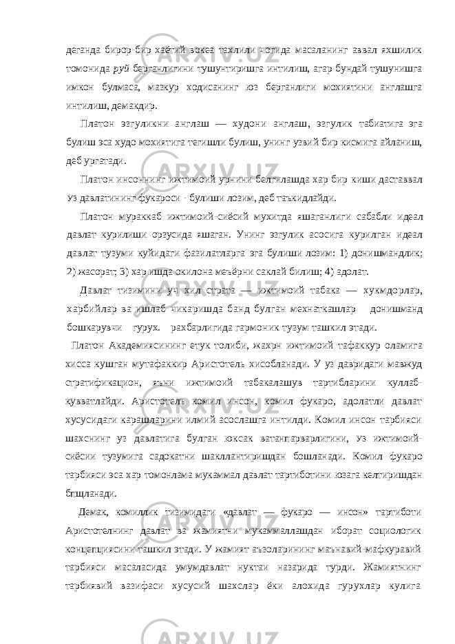 деганда бирор-бир хаётий вокеа тахлили чогида масаланинг аввал яхшилик томонида руй берганлигини тушунтиришга интилиш, агар бундай тушунишга имкон булмаса, мазкур ходисанинг юз берганлиги мохиятини англашга интилиш, демакдир. Платон эзгуликни англаш — худони англаш, эзгулик табиатига эга булиш эса худо мохиятига тегишли булиш, унинг узвий бир кисмига айланиш, деб ургатади. Платон инсоннинг ижтимоий урнини белгилашда хар бир киши даставвал УЗ давлатининг фукароси - булиши лозим, деб таъкидлайди. Платон мураккаб ижтимоий-сиёсий мухитда яшаганлиги сабабли идеал давлат курилиши орзусида яшаган. Унинг эзгулик асосига курилган идеал давлат тузуми куйидаги фазилатларга эга булиши лозим: 1) донишмандлик; 2) жасорат; 3) хар ишда окилона меъёрни саклай билиш; 4) адолат. Давлат тизимини уч хил страта — ижтимоий табака — хукмдорлар, харбийлар ва ишлаб чикаришда банд булган мехнаткашлар донишманд бошкарувчи гурух. рахбарлигида гармоник тузум ташкил этади. Платон Академиясининг етук толиби, жахрн ижтимоий тафаккур оламига хисса кушган мутафаккир Аристотель хисобланади. У уз давридаги мавжуд стратификацион, яъни ижтимоий табакалашув тартибларини куллаб- кувватлайди. Аристотель комил инсон, комил фукаро, адолатли давлат хусусидаги карашларини илмий асослашга интилди. Комил инсон тарбияси шахснинг уз давлатига булган юксак ватанпарварлигини, УЗ ижтимоий- сиёсии тузумига садокатни шакллантиришдан бошланади. Комил фукаро тарбияси эса хар томонлама мукаммал давлат тартиботини юзага келтиришдан бпщланади. Демак, комиллик тизимидаги «давлат — фукаро — инсон» тартиботи Аристотелнинг давлат ва жамиятни мукаммаллашдан иборат социологик концепциясини ташкил этади. У жамият аъзоларининг маънавий-мафкуравий тарбияси масаласида умумдавлат нуктаи назарида турди. Жамиятнинг тарбиявий вазифаси хусусий шахслар ёки алохида гурухлар кулига 