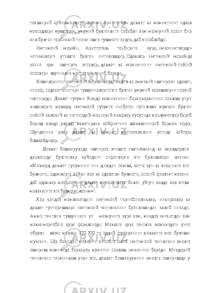 топшириб куйилмаслиги лозим. Аристотель давлат ва жамиятнинг идеал максадлари муштарак, умумий булганлиги сабабли хам мазмуний асоси бир хил булган тарбиявий тизим ишга тушмоги зарур, деб хисоблайди. Ижтимоий жараён, Аристотель таъбирига кура, имкониятлардан натижаларга утишга булган интилишдир. Одамлар ижтимоий жараёнда канча куп иштирок этсалар, давлат ва жамиятнинг ижтимоий-сиёсий асослари шунчалик мустахкамланиб боради. Кишиларнинг ижтимоий жараёнларда якдил ва оммавий иштироки адолат, инсоф, садокат сингари тушунчаларга эга булган умумий карашларни таркиб топтиради. Давлат тузуми Хамда жамиятнинг баркарорлигини саклаш учун кишиларга мавжуд ижтимоий тузумга нисбатан тугилиши мумкин булган сиёсий-ахлокий ва иктисодий-маънавий хавфлар хусусида маълумотлар бериб бориш хамда уларда хавотирлик кайфиятини шакллантириб бормок зарур. Шундагина улар давлат ва жамият мустахкамлиги устида кайгура бошлайдилар. Давлат бошкарувида иштирок этишга иштиёкманд ва амалдорлик даъвосида булганлар куйидаги сифатларга эга булишлари лозим: «Мавжуд давлат гузумини чин дилдан севиш, катта куч ва энергияга эга булмоги, одамларга хайри- хох ва адолатли булмоги, асосий фаолият мезони деб одамлар манфаатини давлат манфаатлари билан уйгун холда хал этиш малакасига эга булмори лозим» 1 . Хар кандай мамлакатдаги ижтимоий тартибсизликлар, инкирозлар ва давлат тунтаришлари ижтимоий тенгликнинг бузилишидан келиб чикади. Аммо тенглик тушунчаси уз мазмунига кура хам, микдор жих.атдан хам мавке-мартабага кура фаркланади. Мавкега кура тенглик жамиятдаги унта обрули шахс мавкеи 100-200 та оддий фукаронинг мавкеига мос булиши мумкин. Шу боисдан мавкени хисобга олиб ижтимоий тенгликни амалга ошириш жамиятда баркарор мухитни саклаш имконини беради. Микдорий тенгликни таъминлаш учун эса, давлат бошкарувини амалга оширишда у 