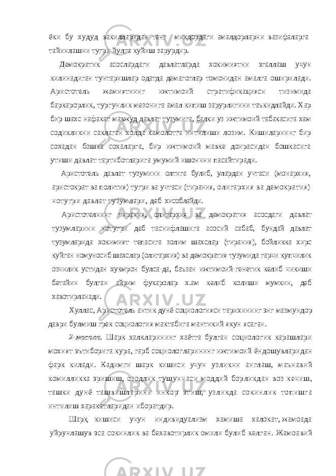 ёки бу худуд вакилларидан тенг микдордаги амалдорларни вазифаларга тайинлашни тугри йулга куйиш зарурдир. Демократик асослардаги давлатларда хокимиятни эгаллаш учун килинадиган тунтаришлар одатда демагоглар томонидан амалга оширилади. Аристотель жамиятнинг ижтимоий стратификацияси тизимида баркарорлик, тургунлик мезонига амал кипиш зарурлигини таъкидлайди. Хар бир шахс нафакат мавжуд давлат тузумига, балки уз ижтимоий табакасига хам содикликни саклаган холда камолотга интилиши лозим. Кишиларнинг бир сохадан бошка сохаларга, бир ижтимоий мавке доирасидан бошкасига утиши давлат тартиботларига умумий ишончни пасайтиради. Аристотель давлат тузумини олтига булиб, улардан учтаси (монархия, аристократ ва полития) тугри ва учтаси (тирания, олигархия ва демократия) нотугри давлат тузумлари, деб хисоблайди. Аристотелнинг тирания, олигархия ва демократия асосдаги давлат тузумларини нотугри деб таснифлашига асосий сабаб, бундай давлат тузумларида хокимият тепасига золим шахслар (тирания), бойликка хирс куйган номуносиб шахслар (олигархия) ва демократия тузумида гарчи купчилик озчилик устидан хукмрон булса-да, баъзан ижтимоий-генетик келиб чикиши бетайин булган айрим фукаролар х.ам келиб колиши мумкин, деб хавотирланади. Хуллас, Аристотель антик дунё социологияси тарихининг энг мазмундор даври булмиш грек социология мактабига мантикий якун ясаган. 2-масала . Шарк халкларининг хаётга булган социологик карашлари мохият эътиборига кура, гарб социологларининг ижтимоий ёндошувларидан фарк килади. Кадимги шарк кишиси учун узликни англаш, маънавий комилликка эришиш, озодлик тушунчаси моддий борликдан воз кечиш, ташки дунё ташвишларини инкор этиш, узликда сокинлик топишга интилиш харакатларидан иборатдир. Шарқ кишиси учун индивидуализм хамиша халокат, жамоада уйрунлашув эса сокинлик ва бехавотирлик омили булиб келган. Жамоавий 