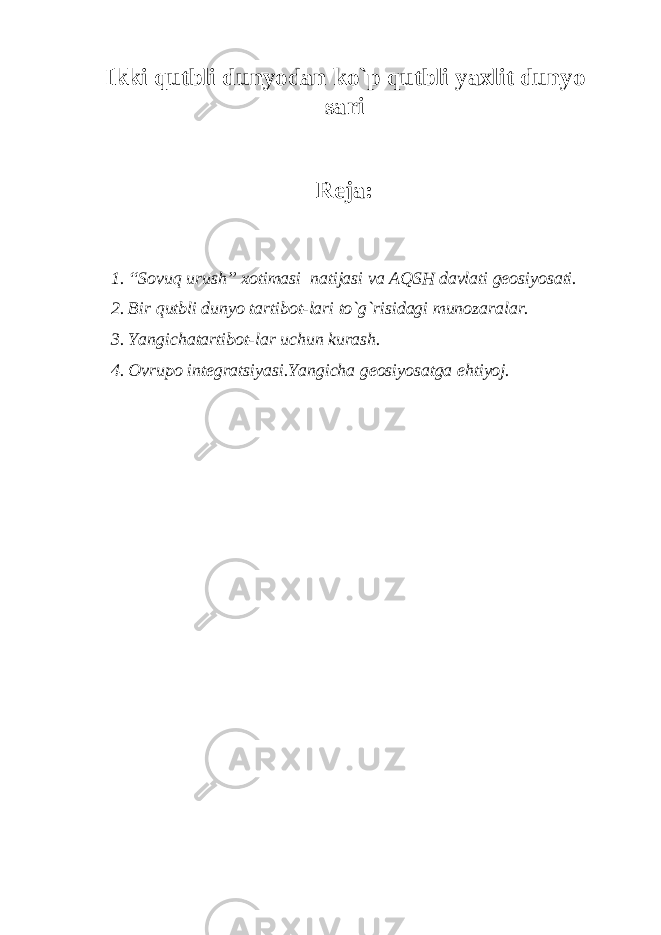 Ikki qutbli dunyodan ko`p qutbli yaxlit dunyo sari Reja: 1. “Sovuq urush” xotimasi natijasi va AQSH davlati geosiyosati. 2. Bir qutbli dunyo tartibot-lari to`g`risidagi munozaralar. 3. Yangichatartibot-lar uchun kurash. 4. Ovrupo integratsiyasi.Yangicha geosiyosatga ehtiyoj. 