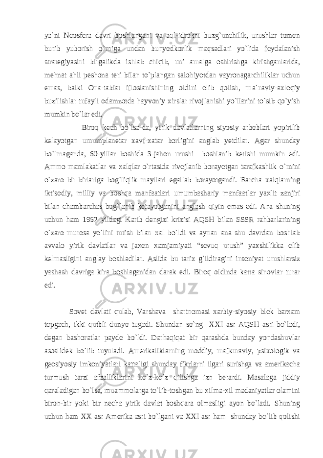 ya`ni Noosfera davri boshlangani va aql-idrokni buzg`unchilik, urushlar tomon burib yuborish o`rniga undan bunyodkorlik maqsadlari yo`lida foydalanish strategiyasini birgalikda ishlab chiqib, uni amalga oshirishga kirishganlarida, mehnat ahli peshona teri bilan to`plangan salohiyotdan vayronagarchiliklar uchun emas, balki Ona-tabiat ifloslanishining oldini olib qolish, ma`naviy-axloqiy buzilishlar tufayli odamzotda hayvoniy xirslar rivojlanishi yo`llarini to`sib qo`yish mumkin bo`lar edi. Biroq kech bo`lsa-da, yirik davlatlarning siyosiy arboblari yopirilib kelayotgan umumplanetar xavf-xatar borligini anglab yetdilar. Agar shunday bo`lmaganda, 60-yillar boshida 3-jahon urushi boshlanib ketishi mumkin edi. Ammo mamlakatlar va xalqlar o`rtasida rivojlanib borayotgan tarafkashlik o`rnini o`zaro bir-birlariga bog`liqlik mayllari egallab borayotgandi. Barcha xalqlarning iktisodiy, milliy va boshqa manfaatlari umumbashariy manfaatlar yaxlit zanjiri bilan chambarchas bog`lanib ketayotganini anglash qiyin emas edi. Ana shuning uchun ham 1962 yildagi Karib dengizi krizisi AQSH bilan SSSR rahbarlarining o`zaro murosa yo`lini tutish bilan xal bo`ldi va aynan ana shu davrdan boshlab avvalo yirik davlatlar va jaxon xamjamiyati “sovuq urush” yaxshilikka olib kelmasligini anglay boshladilar. Aslida bu tarix g`ildiragini insoniyat urushlarsiz yashash davriga kira boshlaganidan darak edi. Biroq oldinda katta sinovlar turar edi. Sovet davlati qulab, Varshava shartnomasi xarbiy-siyosiy blok barxam topgach, ikki qutbli dunyo tugadi. Shundan so`ng XXI asr AQSH asri bo`ladi, degan bashoratlar paydo bo`ldi. Darhaqiqat bir qarashda bunday yondashuvlar asoslidek bo`lib tuyuladi. Amerikaliklarning moddiy, mafkuraviy, psixologik va geosiyosiy imkoniyatlari kattaligi shunday fikrlarni ilgari surishga va amerikacha turmush tarzi afzalliklarini ko`z-ko`z qilishga izn berardi. Masalaga jiddiy qaraladigan bo`lsa, muammolarga to`lib-toshgan bu xilma-xil madaniyatlar olamini biron-bir yoki bir necha yirik davlat boshqara olmasligi ayon bo`ladi. Shuning uchun ham XX asr Amerika asri bo`lgani va XXI asr ham shunday bo`lib qolishi 