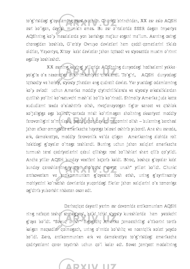 to`g`risidagi g`oyalarning asosi puchdir. Chunki, birinchidan, XX asr aslo AQSH asri bo`lgan, deyish mumkin emas. Bu asr o`rtalarida SSSR degan imperiya AQShning ko`p masalalarda yon berishga majbur etgani ma`lum. Asrning oxirgi choragidan boshlab, G`arbiy Ovrupo davlatlari ham qaddi-qomatlarini tiklab oldilar, Yaponiya, Xitoy kabi davlatlar jahon iqtisodi va siyosatida muxim o`rinni egallay boshlashdi. XX asrning keyingi yillarida AQShning dunyodagi hodisalarni yakka- yolg`iz o`z nazoratiga olish imkoniyati cheklandi. To`g`ri, AQSH dunyodagi iqtisodiy va harbiy, siyosiy jihatdan eng qudratli davlat. Yer yuzidagi odamlarning ko`p avlodi uchun Amerika moddiy qiyinchiliklarsiz va siyosiy erksizliklardan qutilish yo`lini ko`rsatuvchi mash`al bo`lib ko`rinadi. Shimoliy Amerika juda katta xududlarni tezda o`zlashtirib olish, rivojlanayotgan ilg`or sanoat va qishlok xo`jaligiga ega bo`lish, tarixda misli ko`rilmagan aholining aksariyati moddiy farovonligini ta`minlash, tezda jahon davlati maqomini olish – bularning barchasi jahon afkor ommasida amerikacha hayotga ixlosni oshirib yubordi. Ana shu asnoda, erk, demokratiya, moddiy farovonlik va`da qilgan Amerikaning alohida roli hakidagi g`oyalar o`rtaga tashlandi. Buning uchun jahon xalqlari amerikacha turmush tarzi qadriyatlarini qabul qilishga rozi bo`lishlari shart qilib qo`yildi. Ancha yillar AQSH bunday vazifani bajarib keldi. Biroq, boshqa g`oyalar kabi bunday qarashlarning yuqori cho`qqisi “sovuq urush” yillari bo`ldi. Chunki antisovetizm va antikommunizm g`oyasini fosh etish, uning g`ayriinsoniy mohiyatini ko`rsatish davrlarida yuqoridagi fikrlar jahon xalqlarini o`z tomoniga og`dirib yuborishi nisbatan oson edi. Darhaqiqat deyarli yarim asr davomida antikomunizm AQSH ning nafaqat tashqi strategiyasi, balki ichki siyosiy kurashlarida ham yetakchi g`oya bo`ldi. “Sovuq urush” tugagach, Amerika jamoatchiligi e`tiborini tortib kelgan maqsadlar qolmagach, uning o`rnida bo`shliq va noaniqlik xolati paydo bo`ldi. Zero, antikommunizm erk va demokratiya to`g`risidagi amerikacha qadriyatlarni qaror toptirish uchun qo`l kelar edi. Sovet jamiyati modelining 