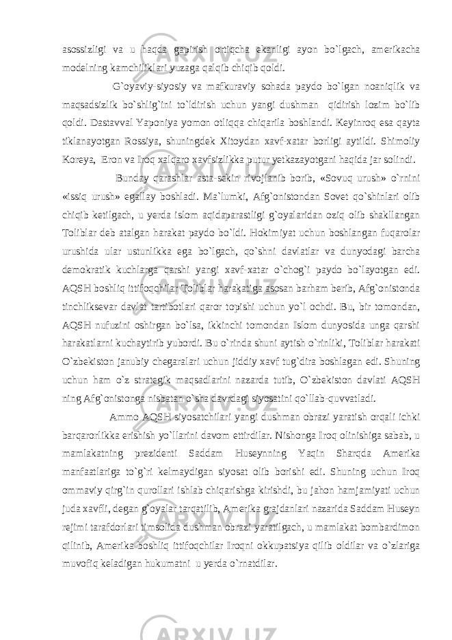 asossizligi va u haqda gapirish ortiqcha ekanligi ayon bo`lgach, amerikacha modelning kamchiliklari yuzaga qalqib chiqib qoldi. G`oyaviy-siyosiy va mafkuraviy sohada paydo bo`lgan noaniqlik va maqsadsizlik bo`shlig`ini to`ldirish uchun yangi dushman qidirish lozim bo`lib qoldi. Dastavval Yaponiya yomon otliqqa chiqarila boshlandi. Keyinroq esa qayta tiklanayotgan Rossiya, shuningdek Xitoydan xavf-xatar borligi aytildi. Shimoliy Koreya, Eron va Iroq xalqaro xavfsizlikka putur yetkazayotgani haqida jar solindi. Bunday qarashlar asta-sekin rivojlanib borib, «Sovuq urush» o`rnini «issiq urush» egallay boshladi. Ma`lumki, Afg`onistondan Sovet qo`shinlari olib chiqib ketilgach, u yerda islom aqidaparastligi g`oyalaridan oziq olib shakllangan Toliblar deb atalgan harakat paydo bo`ldi. Hokimiyat uchun boshlangan fuqarolar urushida ular ustunlikka ega bo`lgach, qo`shni davlatlar va dunyodagi barcha demokratik kuchlarga qarshi yangi xavf-xatar o`chog`i paydo bo`layotgan edi. AQSH boshliq ittifoqchilar Toliblar harakatiga asosan barham berib, Afg`onistonda tinchliksevar davlat tartibotlari qaror topishi uchun yo`l ochdi. Bu, bir tomondan, AQSH nufuzini oshirgan bo`lsa, ikkinchi tomondan Islom dunyosida unga qarshi harakatlarni kuchaytirib yubordi. Bu o`rinda shuni aytish o`rinliki, Toliblar harakati O`zbekiston janubiy chegaralari uchun jiddiy xavf tug`dira boshlagan edi. Shuning uchun ham o`z strategik maqsadlarini nazarda tutib, O`zbekiston davlati AQSH ning Afg`onistonga nisbatan o`sha davrdagi siyosatini qo`llab-quvvatladi. Ammo AQSH siyosatchilari yangi dushman obrazi yaratish orqali ichki barqarorlikka erishish yo`llarini davom ettirdilar. Nishonga Iroq olinishiga sabab, u mamlakatning prezidenti Saddam Huseynning Yaqin Sharqda Amerika manfaatlariga to`g`ri kelmaydigan siyosat olib borishi edi. Shuning uchun Iroq ommaviy qirg`in qurollari ishlab chiqarishga kirishdi, bu jahon hamjamiyati uchun juda xavfli, degan g`oyalar tarqatilib, Amerika grajdanlari nazarida Saddam Huseyn rejimi tarafdorlari timsolida dushman obrazi yaratilgach, u mamlakat bombardimon qilinib, Amerika boshliq ittifoqchilar Iroqni okkupatsiya qilib oldilar va o`zlariga muvofiq keladigan hukumatni u yerda o`rnatdilar. 