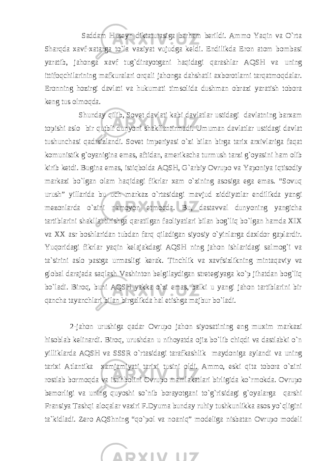  Saddam Huseyn diktaturasiga barham berildi. Ammo Yaqin va O`rta Sharqda xavf-xatarga to`la vaziyat vujudga keldi. Endilikda Eron atom bombasi yaratib, jahonga xavf tug`dirayotgani haqidagi qarashlar AQSH va uning ittifoqchilarining mafkuralari orqali jahonga dahshatli axborotlarni tarqatmoqdalar. Eronning hozirgi davlati va hukumati timsolida dushman obrazi yaratish tobora keng tus olmoqda. Shunday qilib, Sovet davlati kabi davlatlar ustidagi davlatning barxam topishi aslo bir qutbli dunyoni shakllantirmadi. Umuman davlatlar ustidagi davlat tushunchasi qadrsizlandi. Sovet imperiyasi o`zi bilan birga tarix arxivlariga faqat komunistik g`oyanigina emas, aftidan, amerikacha turmush tarzi g`oyasini ham olib kirib ketdi. Bugina emas, istiqbolda AQSH, G`arbiy Ovrupo va Yaponiya iqtisodiy markazi bo`lgan olam haqidagi fikrlar xam o`zining asosiga ega emas. “Sovuq urush” yillarida bu uch markaz o`rtasidagi mavjud ziddiyatlar endilikda yangi mezonlarda o`zini namoyon etmoqda. Bu, dastavval dunyoning yangicha tartiblarini shakllantirishga qaratilgan faoliyatlari bilan bog`liq bo`lgan hamda XIX va XX asr boshlaridan tubdan farq qiladigan siyosiy o`yinlarga daxldor gaplardir. Yuqoridagi fikrlar yaqin kelajakdagi AQSH ning jahon ishlaridagi salmog`i va ta`sirini aslo pastga urmasligi kerak. Tinchlik va xavfsizlikning mintaqaviy va global darajada saqlash Vashinton belgilaydigan stretegiyaga ko`p jihatdan bog`liq bo`ladi. Biroq, buni AQSH yakka o`zi emas, balki u yangi jahon tartiblarini bir qancha tayanchlari bilan birgalikda hal etishga majbur bo`ladi. 2-jahon urushiga qadar Ovrupo jahon siyosatining eng muxim markazi hisoblab kelinardi. Biroq, urushdan u nihoyatda ojiz bo`lib chiqdi va dastlabki o`n yilliklarda AQSH va SSSR o`rtasidagi tarafkashlik maydoniga aylandi va uning tarixi Atlantika xamjamiyati tarixi tusini oldi. Ammo, eski qita tobora o`zini rostlab bormoqda va istihbolini Ovrupo mamlakatlari birligida ko`rmokda. Ovrupo bemorligi va uning quyoshi so`nib borayotgani to`g`risidagi g`oyalarga qarshi Fransiya Tashqi aloqalar vaziri F.Dyuma bunday ruhiy tushkunlikka asos yo`qligini ta`kidladi. Zero AQShning “qo`pol va noaniq” modeliga nisbatan Ovrupo modeli 