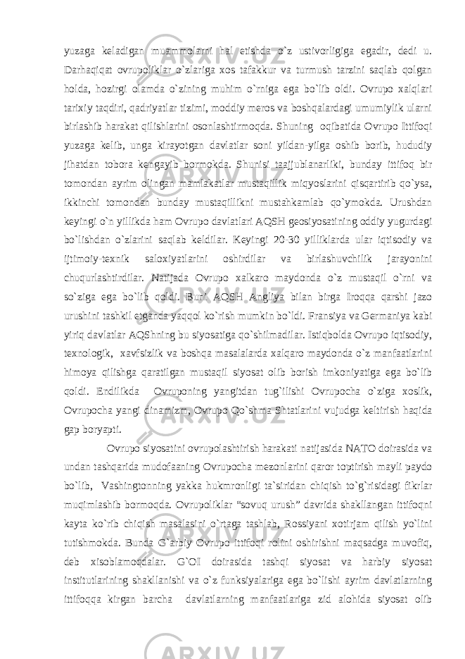 yuzaga keladigan muammolarni hal etishda o`z ustivorligiga egadir, dedi u. Darhaqiqat ovrupoliklar o`zlariga xos tafakkur va turmush tarzini saqlab qolgan holda, hozirgi olamda o`zining muhim o`rniga ega bo`lib oldi. Ovrupo xalqlari tarixiy taqdiri, qadriyatlar tizimi, moddiy meros va boshqalardagi umumiylik ularni birlashib harakat qilishlarini osonlashtirmoqda. Shuning oqibatida Ovrupo Ittifoqi yuzaga kelib, unga kirayotgan davlatlar soni yildan-yilga oshib borib, hududiy jihatdan tobora kengayib bormokda. Shunisi taajjublanarliki, bunday ittifoq bir tomondan ayrim olingan mamlakatlar mustaqillik miqyoslarini qisqartirib qo`ysa, ikkinchi tomondan bunday mustaqillikni mustahkamlab qo`ymokda. Urushdan keyingi o`n yillikda ham Ovrupo davlatlari AQSH geosiyosatining oddiy yugurdagi bo`lishdan o`zlarini saqlab keldilar. Keyingi 20-30 yilliklarda ular iqtisodiy va ijtimoiy-texnik saloxiyatlarini oshirdilar va birlashuvchilik jarayonini chuqurlashtirdilar. Natijada Ovrupo xalkaro maydonda o`z mustaqil o`rni va so`ziga ega bo`lib qoldi. Buni AQSH Angliya bilan birga Iroqqa qarshi jazo urushini tashkil etganda yaqqol ko`rish mumkin bo`ldi. Fransiya va Germaniya kabi yiriq davlatlar AQShning bu siyosatiga qo`shilmadilar. Istiqbolda Ovrupo iqtisodiy, texnologik, xavfsizlik va boshqa masalalarda xalqaro maydonda o`z manfaatlarini himoya qilishga qaratilgan mustaqil siyosat olib borish imkoniyatiga ega bo`lib qoldi. Endilikda Ovruponing yangitdan tug`ilishi Ovrupocha o`ziga xoslik, Ovrupocha yangi dinamizm, Ovrupo Qo`shma Shtatlarini vujudga keltirish haqida gap boryapti. Ovrupo siyosatini ovrupolashtirish harakati natijasida NATO doirasida va undan tashqarida mudofaaning Ovrupocha mezonlarini qaror toptirish mayli paydo bo`lib, Vashingtonning yakka hukmronligi ta`siridan chiqish to`g`risidagi fikrlar muqimlashib bormoqda. Ovrupoliklar “sovuq urush” davrida shakllangan ittifoqni kayta ko`rib chiqish masalasini o`rtaga tashlab, Rossiyani xotirjam qilish yo`lini tutishmokda. Bunda G`arbiy Ovrupo ittifoqi rolini oshirishni maqsadga muvofiq, deb xisoblamoqdalar. G`OI doirasida tashqi siyosat va harbiy siyosat institutlarining shakllanishi va o`z funksiyalariga ega bo`lishi ayrim davlatlarning ittifoqqa kirgan barcha davlatlarning manfaatlariga zid alohida siyosat olib 