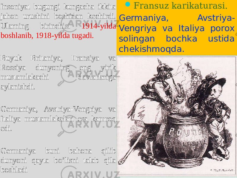 Insoniyat bugungi kungacha ikkita jahon urushini boshidan kechirdi. Ularning birinchisi 1914-yilda boshlanib, 1918-yilda tugadi. Buyuk Britaniya, Fransiya va Rossiya dunyoning eng yirik mustamlakachi davlatlariga aylanishdi. Germaniya, Avstriya-Vengriya va Italiya mustamlakalari esa kamroq edi. Germaniya buni bahona qilib dunyoni qayta bo’lisni talab qila boshladi  Fransuz karikaturasi. Germaniya, Avstriya- Vengriya va Italiya porox solingan bochka ustida chekishmoqda.0102 10 15 17 0A 1D 20 210B 0706 22 0108 1312 22 12 0A 