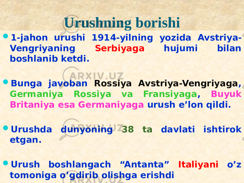 Urushning borishi  1-jahon urushi 1914-yilning yozida Avstriya- Vengriyaning Serbiyaga hujumi bilan boshlanib ketdi.  Bunga javoban Rossiya Avstriya-Vengriyaga , Germaniya Rossiya va Fransiyaga , Buyuk Britaniya esa Germaniyaga urush e’lon qildi.  Urushda dunyoning 38 ta davlati ishtirok etgan.  Urush boshlangach “Antanta” Italiyani o’z tomoniga o’gdirib olishga erishdi181B2223 01 2829130A 2D 09 09 0B0E04 01 2E0306080A 2F 30 17 30 2E 2E02 09 09 01 0102 313209 200A 21 01 0102 3310 09 10 