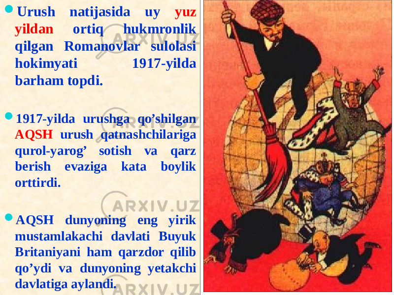  Urush natijasida uy yuz yildan ortiq hukmronlik qilgan Romanovlar sulolasi hokimyati 1917-yilda barham topdi.  1917-yilda urushga qo’shilgan AQSH urush qatnashchilariga qurol-yarog’ sotish va qarz berish evaziga kata boylik orttirdi.  AQSH dunyoning eng yirik mustamlakachi davlati Buyuk Britaniyani ham qarzdor qilib qo’ydi va dunyoning yetakchi davlatiga aylandi.01 18 2A 2A 21 36 1E 2C 01 2D 09 03 36 2C 211B 03 01 09 28 12 36 31 