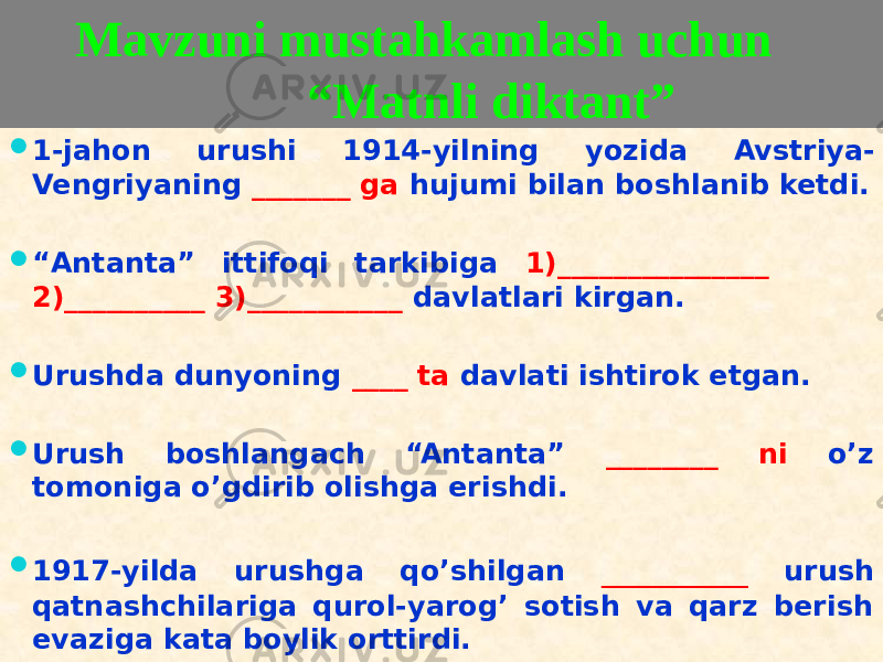  Mavzuni mustahkamlash uchun “Matnli diktant”  1-jahon urushi 1914-yilning yozida Avstriya- Vengriyaning _______ ga hujumi bilan boshlanib ketdi.  “ Antanta” ittifoqi tarkibiga 1)_______________ 2)__________ 3)___________ davlatlari kirgan.  Urushda dunyoning ____ ta davlati ishtirok etgan.  Urush boshlangach “Antanta” ________ ni o’z tomoniga o’gdirib olishga erishdi.  1917-yilda urushga qo’shilgan _________ urush qatnashchilariga qurol-yarog’ sotish va qarz berish evaziga kata boylik orttirdi.0303 14 3D 01 28 2D 09 09 01 16 2C 28 3C 20 09 01 01 3F 09 01 01 3F 09 100E 01 28 3E3E3E3E3E3E3E3E3E 09 14 21 