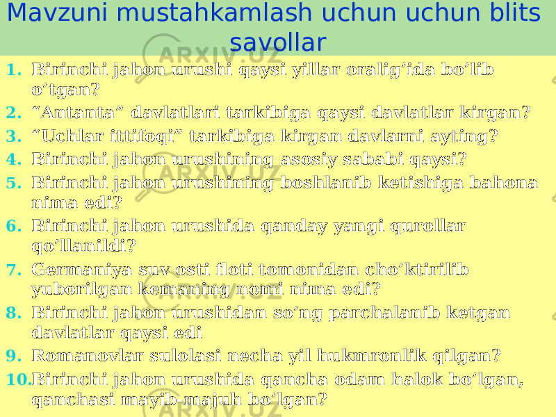 Mavzuni mustahkamlash uchun uchun blits savollar 1. Birinchi jahon urushi qaysi yillar oralig’ida bo’lib o’tgan? 2. “ Antanta” davlatlari tarkibiga qaysi davlatlar kirgan? 3. “ Uchlar ittifoqi” tarkibiga kirgan davlarni ayting? 4. Birinchi jahon urushining asosiy sababi qaysi? 5. Birinchi jahon urushining boshlanib ketishiga bahona nima edi? 6. Birinchi jahon urushida qanday yangi qurollar qo’llanildi? 7. Germaniya suv osti floti tomonidan cho’ktirilib yuborilgan kemaning nomi nima edi? 8. Birinchi jahon urushidan so’ng parchalanib ketgan davlatlar qaysi edi 9. Romanovlar sulolasi necha yil hukmronlik qilgan? 10. Birinchi jahon urushida qancha odam halok bo’lgan, qanchasi mayib-majuh bo’lgan? 