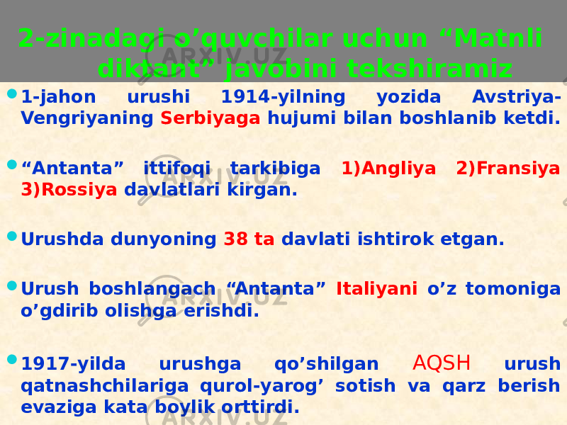  2-zinadagi o’quvchilar uchun “Matnli diktant” javobini tekshiramiz  1-jahon urushi 1914-yilning yozida Avstriya- Vengriyaning Serbiyaga hujumi bilan boshlanib ketdi.  “ Antanta” ittifoqi tarkibiga 1)Angliya 2)Fransiya 3)Rossiya davlatlari kirgan.  Urushda dunyoning 38 ta davlati ishtirok etgan.  Urush boshlangach “Antanta” Italiyani o’z tomoniga o’gdirib olishga erishdi.  1917-yilda urushga qo’shilgan AQSH urush qatnashchilariga qurol-yarog’ sotish va qarz berish evaziga kata boylik orttirdi.07 3C 20 01 28 2D 09 09 01 16 2C06 28 31 20 09 01 01 31 09 01 01 33 09 0E 01 28 1F 09 14 21 